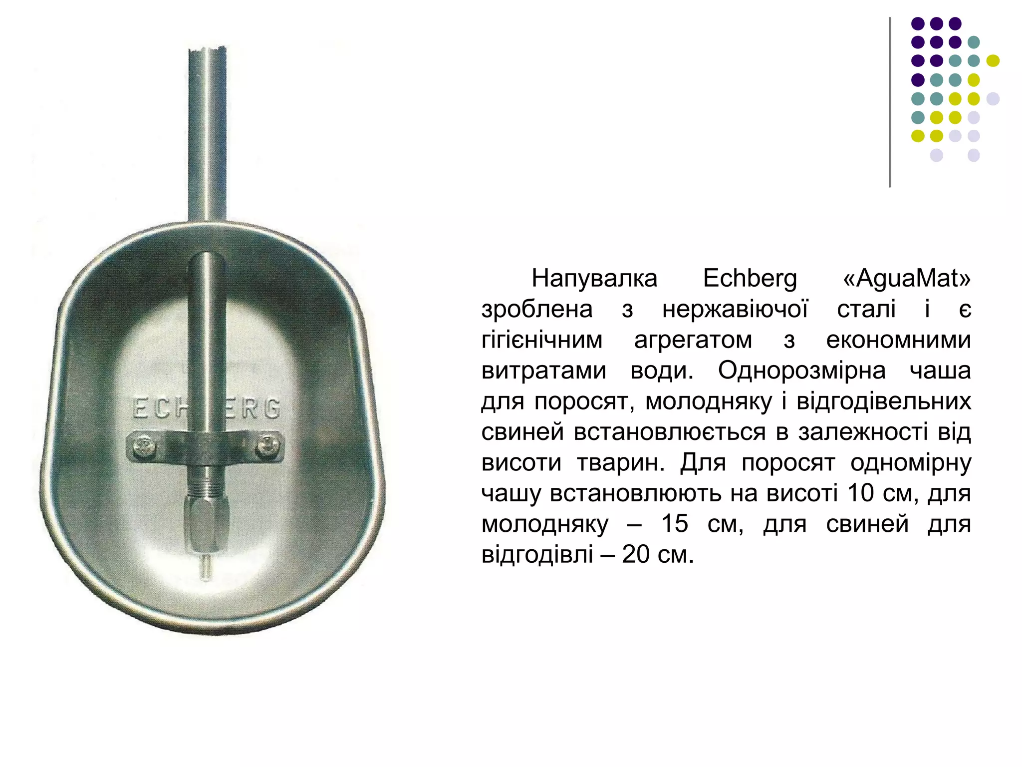 Напувалка Echberg «AguaMat»
зроблена з нержавіючої сталі і є
гігієнічним агрегатом з економними
витратами води. Однорозмірна чаша
для поросят, молодняку і відгодівельних
свиней встановлюється в залежності від
висоти тварин. Для поросят одномірну
чашу встановлюють на висоті 10 см, для
молодняку – 15 см, для свиней для
відгодівлі – 20 см.
 