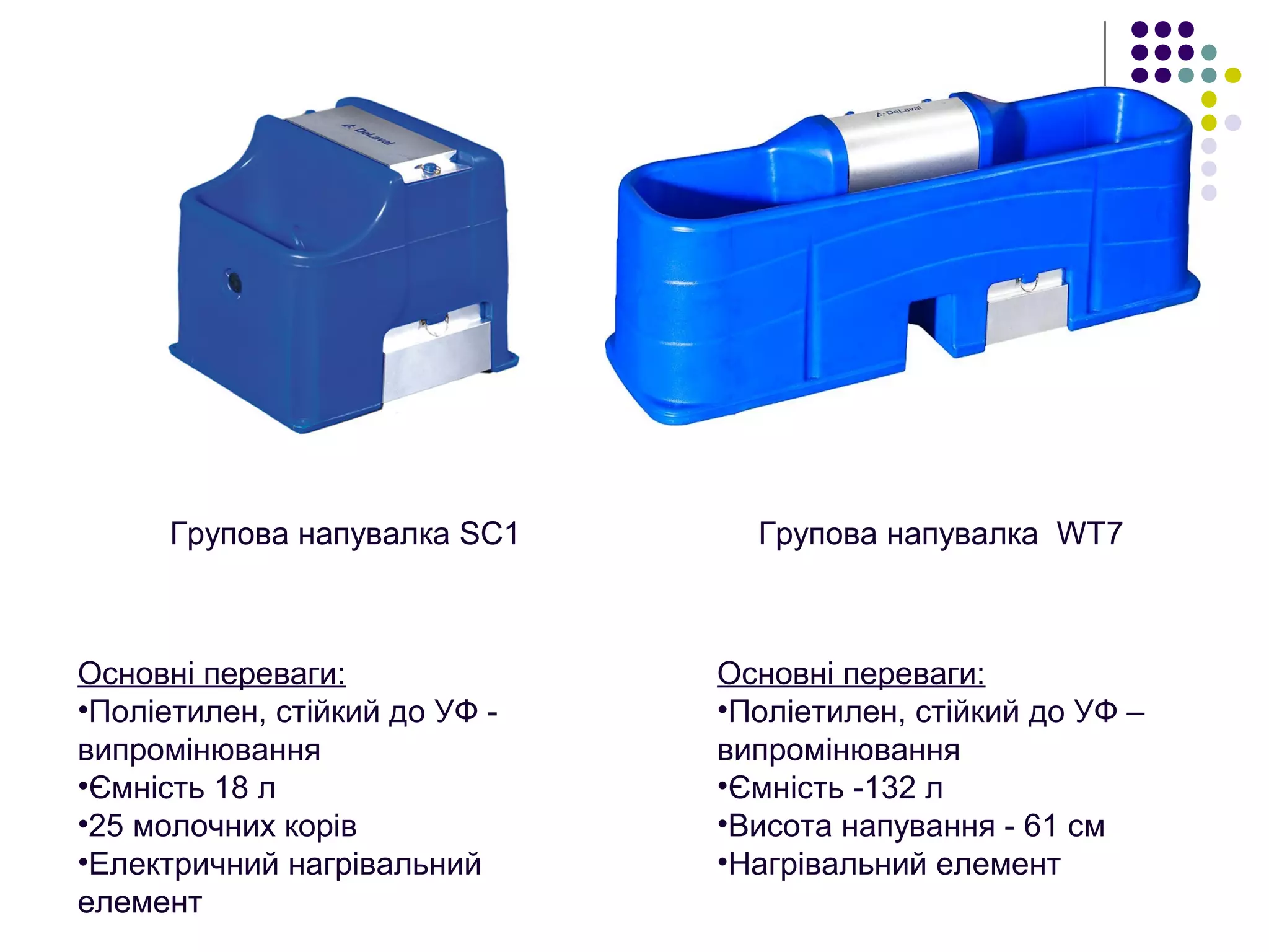 Групова напувалка SС1
Основні переваги:
•Поліетилен, стійкий до УФ -
випромінювання
•Ємність 18 л
•25 молочних корів
•Електричний нагрівальний
елемент
Групова напувалка WT7
Основні переваги:
•Поліетилен, стійкий до УФ –
випромінювання
•Ємність -132 л
•Висота напування - 61 см
•Нагрівальний елемент
 