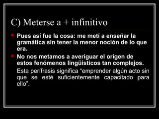 C) Meterse a + infinitivo
 Pues así fue la cosa: me metí a enseñar la
gramática sin tener la menor noción de lo que
era.
 No nos metamos a averiguar el origen de
estos fenómenos lingüísticos tan complejos.
Esta perífrasis significa “emprender algún acto sin
que se esté suficientemente capacitado para
ello”.
 