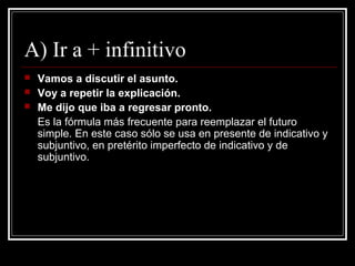 A) Ir a + infinitivo
 Vamos a discutir el asunto.
 Voy a repetir la explicación.
 Me dijo que iba a regresar pronto.
Es la fórmula más frecuente para reemplazar el futuro
simple. En este caso sólo se usa en presente de indicativo y
subjuntivo, en pretérito imperfecto de indicativo y de
subjuntivo.
 
