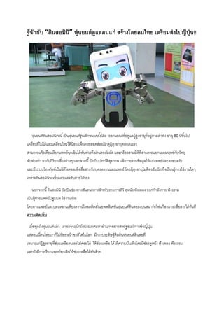รู้จักกับ “ดินสอมินิ” หุ่นยนต์ดูแลคนแก่ สร้างโดยคนไทย เตรียมส่งไปญี่ปุ่น!!
หุ่นยนต์ดินสอมินิรุ่นนี้เป็นหุ่นยนต์รุ่นเล็กขนาดตั้งโต๊ะ ออกแบบเพื่อดูแลผู้สูงอายุที่อยู่ตามลาพัง อายุ 80 ปีขึ้นไป
เคลื่อนที่ไม่ได้และเคลื่อนไหวได้น้อย เพื่อคอยสอดส่องเฝ้ าดูผู้สูงอายุตลอดเวลา
สามารถแจ้งเตือนเรียกแพทย์ฉุกเฉินได้ทันท่วงที ผ่านจอสัมผัส และกล้องสามมิติที่สามารถแยกแยะมนุษย์กับวัตถุ
จับท่วงท่า อากัปกิริยาเสี่ยงต่างๆ นอกจากนี้ยังเก็บประวัติสุขภาพ แล้วรายงานข้อมูลให้แก่แพทย์และครอบครัว
และมีระบบโทรศัพท์เป็นวิดีโอคอลเพื่อสื่อสารกับบุตรหลานและแพทย์ โดยผู้สูงอายุไม่ต้องสัมผัสหรือเรียนรู้การใช้งานใดๆ
เพราะดินสอมินิจะเชื่อมต่อและรับสายให้เอง
นอกจากนี้ดินสอมินิ ยังเป็นช่องทางสันทนาการสาหรับรายการทีวี ดูหนัง ฟังเพลง ออกกาลังกาย ฟังธรรม
เป็นผู้ช่วยแพทย์ปฐมบท ใช้งานง่าย
โดยทางแพทย์และบุตรหลานเพียงดาวน์โหลดติดตั้งแอพพลิเคชั่นหุ่นยนต์ดินสอลงบนสมาร์ทโฟนก็สามารถสื่อสารได้ทันที
ความคิดเห็น
เมื่อพูดถึงหุ่นยนต์แล้ว เราอาจจะนึกถึงประเทศมหาอานาจอย่างสหรัฐอเมริกาหรือญี่ปุ่น
แต่ตอนนี้คนไทยเราก็ไม่น้อยหน้าชาติใดในโลก มีการประดิษฐ์คิดค้นหุ่นยนต์ดินสอที่
เหมาะแก่ผู้สูงอายุที่ช่วยเหลือตนเองไม่ค่อยได้ ได้ช่วยเหลือ ได้ให้ความบันเทิงโดยมีช่องดูหนัง ฟังเพลง ฟังธรรม
และยังมีการเรียกแพทย์ฉุกเฉินให้ช่วยเหลือได้ทันด้วย
 