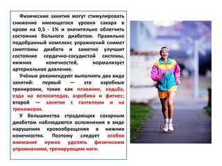 Физические занятия могут стимулировать
снижение имеющегося уровня сахара в
крови на 0,5 - 1% и значительно облегчить
состояние больного диабетом. Правильно
подобранный комплекс упражнений снимет
симптомы диабета и заметно улучшит
состояние сердечно-сосудистой системы,
нижних конечностей, нормализует
артериальное давление.
Учёные рекомендуют выполнять два вида
занятий: первый — это аэробные
тренировки, такие как плавание, ходьба,
езда на велосипедах, аэробика и фитнес;
второй — занятия с гантелями и на
тренажерах.
У большинства страдающих сахарным
диабетом наблюдаются осложнения в виде
нарушения кровообращения в нижних
конечностях. Поэтому следует особое
внимание нужно уделять физическим
упражнениям, тренирующим ноги.
 