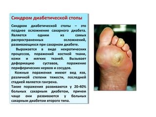 Синдром диабетической стопы
Синдром диабетической стопы – это
позднее осложнение сахарного диабета.
Является одним из самых
распространенных осложнений,
развивающихся при сахарном диабете.
Выражается в виде некротических
процессов, поражений костной ткани,
кожи и мягких тканей. Вызывает
деформацию суставов, поражение
периферических нервов и сосудов.
Кожные поражения имеют вид язв,
различной степени тяжести, последней
стадией является гангрена.
Такие поражения развиваются у 20-40%
больных сахарным диабетом, причем
чаще они развиваются у больных
сахарным диабетом второго типа.
Синдром диабетической стопы
Синдром диабетической стопы – это
позднее осложнение сахарного диабета.
Является одним из самых
распространенных осложнений,
развивающихся при сахарном диабете.
Выражается в виде некротических
процессов, поражений костной ткани,
кожи и мягких тканей. Вызывает
деформацию суставов, поражение
периферических нервов и сосудов.
Кожные поражения имеют вид язв,
различной степени тяжести, последней
стадией является гангрена.
Такие поражения развиваются у 20-40%
больных сахарным диабетом, причем
чаще они развиваются у больных
сахарным диабетом второго типа.
 