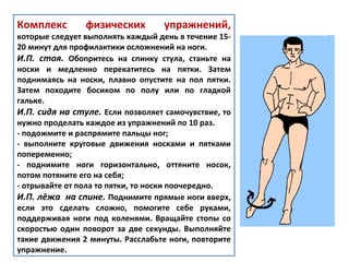 Комплекс физических упражнений,
которые следует выполнять каждый день в течение 15-
20 минут для профилактики осложнений на ноги.
И.П. стоя. Обопритесь на спинку стула, станьте на
носки и медленно перекатитесь на пятки. Затем
поднимаясь на носки, плавно опустите на пол пятки.
Затем походите босиком по полу или по гладкой
гальке.
И.П. сидя на стуле. Если позволяет самочувствие, то
нужно проделать каждое из упражнений по 10 раз.
- подожмите и распрямите пальцы ног;
- выполните круговые движения носками и пятками
попеременно;
- поднимите ноги горизонтально, оттяните носок,
потом потяните его на себя;
- отрывайте от пола то пятки, то носки поочередно.
И.П. лёжа на спине. Поднимите прямые ноги вверх,
если это сделать сложно, помогите себе руками,
поддерживая ноги под коленями. Вращайте стопы со
скоростью один поворот за две секунды. Выполняйте
такие движения 2 минуты. Расслабьте ноги, повторите
упражнение.
 