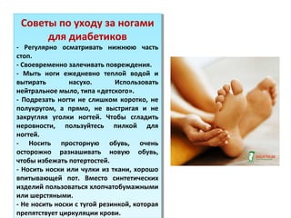 Советы по уходу за ногами
для диабетиков
- Регулярно осматривать нижнюю часть
стоп.
- Своевременно залечивать повреждения.
- Мыть ноги ежедневно теплой водой и
вытирать насухо. Использовать
нейтральное мыло, типа «детского».
- Подрезать ногти не слишком коротко, не
полукругом, а прямо, не выстригая и не
закругляя уголки ногтей. Чтобы сгладить
неровности, пользуйтесь пилкой для
ногтей.
- Носить просторную обувь, очень
осторожно разнашивать новую обувь,
чтобы избежать потертостей.
- Носить носки или чулки из ткани, хорошо
впитывающей пот. Вместо синтетических
изделий пользоваться хлопчатобумажными
или шерстяными.
- Не носить носки с тугой резинкой, которая
препятствует циркуляции крови.
Советы по уходу за ногами
для диабетиков
- Регулярно осматривать нижнюю часть
стоп.
- Своевременно залечивать повреждения.
- Мыть ноги ежедневно теплой водой и
вытирать насухо. Использовать
нейтральное мыло, типа «детского».
- Подрезать ногти не слишком коротко, не
полукругом, а прямо, не выстригая и не
закругляя уголки ногтей. Чтобы сгладить
неровности, пользуйтесь пилкой для
ногтей.
- Носить просторную обувь, очень
осторожно разнашивать новую обувь,
чтобы избежать потертостей.
- Носить носки или чулки из ткани, хорошо
впитывающей пот. Вместо синтетических
изделий пользоваться хлопчатобумажными
или шерстяными.
- Не носить носки с тугой резинкой, которая
препятствует циркуляции крови.
 