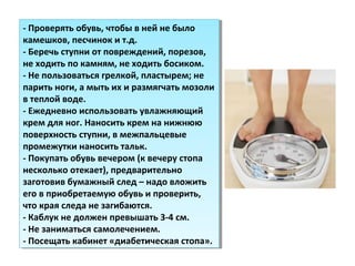 - Проверять обувь, чтобы в ней не было
камешков, песчинок и т.д.
- Беречь ступни от повреждений, порезов,
не ходить по камням, не ходить босиком.
- Не пользоваться грелкой, пластырем; не
парить ноги, а мыть их и размягчать мозоли
в теплой воде.
- Ежедневно использовать увлажняющий
крем для ног. Наносить крем на нижнюю
поверхность ступни, в межпальцевые
промежутки наносить тальк.
- Покупать обувь вечером (к вечеру стопа
несколько отекает), предварительно
заготовив бумажный след – надо вложить
его в приобретаемую обувь и проверить,
что края следа не загибаются.
- Каблук не должен превышать 3-4 см.
- Не заниматься самолечением.
- Посещать кабинет «диабетическая стопа».
- Проверять обувь, чтобы в ней не было
камешков, песчинок и т.д.
- Беречь ступни от повреждений, порезов,
не ходить по камням, не ходить босиком.
- Не пользоваться грелкой, пластырем; не
парить ноги, а мыть их и размягчать мозоли
в теплой воде.
- Ежедневно использовать увлажняющий
крем для ног. Наносить крем на нижнюю
поверхность ступни, в межпальцевые
промежутки наносить тальк.
- Покупать обувь вечером (к вечеру стопа
несколько отекает), предварительно
заготовив бумажный след – надо вложить
его в приобретаемую обувь и проверить,
что края следа не загибаются.
- Каблук не должен превышать 3-4 см.
- Не заниматься самолечением.
- Посещать кабинет «диабетическая стопа».
 