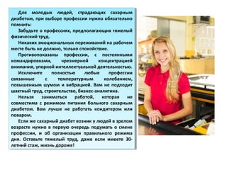 Для молодых людей, страдающих сахарным
диабетом, при выборе профессии нужно обязательно
помнить:
Забудьте о профессиях, предполагающих тяжелый
физический труд.
Никаких эмоциональных переживаний на рабочем
месте быть не должно, только спокойствие.
Противопоказаны профессии, с постоянными
командировками, чрезмерной концентрацией
внимания, упорной интеллектуальной деятельностью.
Исключите полностью любые профессии
связанные с температурным колебанием,
повышенным шумом и вибрацией. Вам не подходит
шахтный труд, строительство, бизнес-аналитика.
Нельзя заниматься работой, которая не
совместима с режимом питания больного сахарным
диабетом. Вам лучше не работать кондитером или
поваром.
Если же сахарный диабет возник у людей в зрелом
возрасте нужно в первую очередь подумать о смене
профессии, и об организации правильного режима
дня. Оставьте тяжелый труд, даже если имеете 30-
летний стаж, жизнь дороже!
Для молодых людей, страдающих сахарным
диабетом, при выборе профессии нужно обязательно
помнить:
Забудьте о профессиях, предполагающих тяжелый
физический труд.
Никаких эмоциональных переживаний на рабочем
месте быть не должно, только спокойствие.
Противопоказаны профессии, с постоянными
командировками, чрезмерной концентрацией
внимания, упорной интеллектуальной деятельностью.
Исключите полностью любые профессии
связанные с температурным колебанием,
повышенным шумом и вибрацией. Вам не подходит
шахтный труд, строительство, бизнес-аналитика.
Нельзя заниматься работой, которая не
совместима с режимом питания больного сахарным
диабетом. Вам лучше не работать кондитером или
поваром.
Если же сахарный диабет возник у людей в зрелом
возрасте нужно в первую очередь подумать о смене
профессии, и об организации правильного режима
дня. Оставьте тяжелый труд, даже если имеете 30-
летний стаж, жизнь дороже!
 