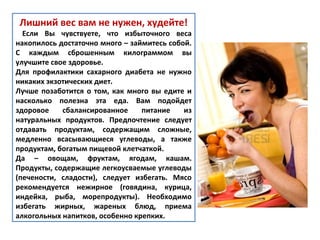 Лишний вес вам не нужен, худейте!
Если Вы чувствуете, что избыточного веса
накопилось достаточно много – займитесь собой.
С каждым сброшенным килограммом вы
улучшите свое здоровье.
Для профилактики сахарного диабета не нужно
никаких экзотических диет.
Лучше позаботится о том, как много вы едите и
насколько полезна эта еда. Вам подойдет
здоровое сбалансированное питание из
натуральных продуктов. Предпочтение следует
отдавать продуктам, содержащим сложные,
медленно всасывающиеся углеводы, а также
продуктам, богатым пищевой клетчаткой.
Да – овощам, фруктам, ягодам, кашам.
Продукты, содержащие легкоусваемые углеводы
(печености, сладости), следует избегать. Мясо
рекомендуется нежирное (говядина, курица,
индейка, рыба, морепродукты). Необходимо
избегать жирных, жареных блюд, приема
алкогольных напитков, особенно крепких.
 