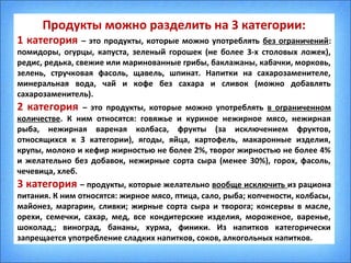 Продукты можно разделить на 3 категории:
1 категория – это продукты, которые можно употреблять без ограничений:
помидоры, огурцы, капуста, зеленый горошек (не более 3-х столовых ложек),
редис, редька, свежие или маринованные грибы, баклажаны, кабачки, морковь,
зелень, стручковая фасоль, щавель, шпинат. Напитки на сахарозаменителе,
минеральная вода, чай и кофе без сахара и сливок (можно добавлять
сахарозаменитель).
2 категория – это продукты, которые можно употреблять в ограниченном
количестве. К ним относятся: говяжье и куриное нежирное мясо, нежирная
рыба, нежирная вареная колбаса, фрукты (за исключением фруктов,
относящихся к 3 категории), ягоды, яйца, картофель, макаронные изделия,
крупы, молоко и кефир жирностью не более 2%, творог жирностью не более 4%
и желательно без добавок, нежирные сорта сыра (менее 30%), горох, фасоль,
чечевица, хлеб.
3 категория – продукты, которые желательно вообще исключить из рациона
питания. К ним относятся: жирное мясо, птица, сало, рыба; копчености, колбасы,
майонез, маргарин, сливки; жирные сорта сыра и творога; консервы в масле,
орехи, семечки, сахар, мед, все кондитерские изделия, мороженое, варенье,
шоколад,; виноград, бананы, хурма, финики. Из напитков категорически
запрещается употребление сладких напитков, соков, алкогольных напитков.
 
