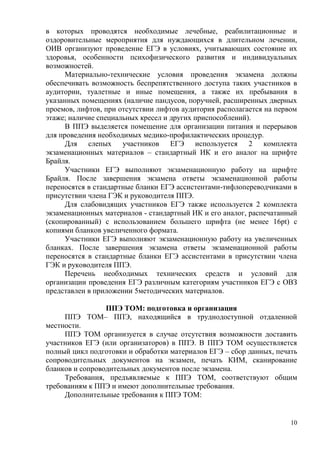 10
в которых проводятся необходимые лечебные, реабилитационные и
оздоровительные мероприятия для нуждающихся в длительном лечении,
ОИВ организуют проведение ЕГЭ в условиях, учитывающих состояние их
здоровья, особенности психофизического развития и индивидуальных
возможностей.
Материально-технические условия проведения экзамена должны
обеспечивать возможность беспрепятственного доступа таких участников в
аудитории, туалетные и иные помещения, а также их пребывания в
указанных помещениях (наличие пандусов, поручней, расширенных дверных
проемов, лифтов, при отсутствии лифтов аудитория располагается на первом
этаже; наличие специальных кресел и других приспособлений).
В ППЭ выделяется помещение для организации питания и перерывов
для проведения необходимых медико-профилактических процедур.
Для слепых участников ЕГЭ используется 2 комплекта
экзаменационных материалов – стандартный ИК и его аналог на шрифте
Брайля.
Участники ЕГЭ выполняют экзаменационную работу на шрифте
Брайля. После завершения экзамена ответы экзаменационной работы
переносятся в стандартные бланки ЕГЭ ассистентами-тифлопереводчиками в
присутствии члена ГЭК и руководителя ППЭ.
Для слабовидящих участников ЕГЭ также используется 2 комплекта
экзаменационных материалов - стандартный ИК и его аналог, распечатанный
(скопированный) с использованием большего шрифта (не менее 16pt) с
копиями бланков увеличенного формата.
Участники ЕГЭ выполняют экзаменационную работу на увеличенных
бланках. После завершения экзамена ответы экзаменационной работы
переносятся в стандартные бланки ЕГЭ ассистентами в присутствии члена
ГЭК и руководителя ППЭ.
Перечень необходимых технических средств и условий для
организации проведения ЕГЭ различным категориям участников ЕГЭ с ОВЗ
представлен в приложении 5методических материалов.
ППЭ ТОМ: подготовка и организация
ППЭ ТОМ– ППЭ, находящийся в труднодоступной отдаленной
местности.
ППЭ ТОМ организуется в случае отсутствия возможности доставить
участников ЕГЭ (или организаторов) в ППЭ. В ППЭ ТОМ осуществляется
полный цикл подготовки и обработки материалов ЕГЭ – сбор данных, печать
сопроводительных документов на экзамен, печать КИМ, сканирование
бланков и сопроводительных документов после экзамена.
Требования, предъявляемые к ППЭ ТОМ, соответствуют общим
требованиям к ППЭ и имеют дополнительные требования.
Дополнительные требования к ППЭ ТОМ:
 