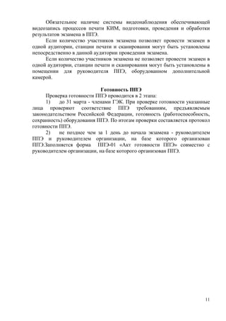11
Обязательное наличие системы видеонаблюдения обеспечивающей
видеозапись процессов печати КИМ, подготовки, проведения и обработки
результатов экзамена в ППЭ.
Если количество участников экзамена позволяет провести экзамен в
одной аудитории, станции печати и сканирования могут быть установлены
непосредственно в данной аудитории проведения экзамена.
Если количество участников экзамена не позволяет провести экзамен в
одной аудитории, станции печати и сканирования могут быть установлены в
помещении для руководителя ППЭ, оборудованном дополнительной
камерой.
Готовность ППЭ
Проверка готовности ППЭ проводится в 2 этапа:
1) до 31 марта - членами ГЭК. При проверке готовности указанные
лица проверяют соответствие ППЭ требованиям, предъявляемым
законодательством Российской Федерации, готовность (работоспособность,
сохранность) оборудования ППЭ. По итогам проверки составляется протокол
готовности ППЭ.
2) не позднее чем за 1 день до начала экзамена - руководителем
ППЭ и руководителем организации, на базе которого организован
ППЭ.Заполняется форма ППЭ-01 «Акт готовности ППЭ» совместно с
руководителем организации, на базе которого организован ППЭ.
 