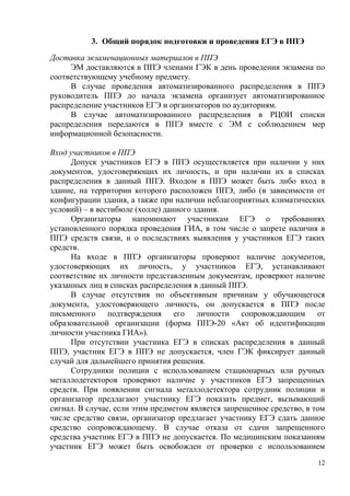 12
3. Общий порядок подготовки и проведения ЕГЭ в ППЭ
Доставка экзаменационных материалов в ППЭ
ЭМ доставляются в ППЭ членами ГЭК в день проведения экзамена по
соответствующему учебному предмету.
В случае проведения автоматизированного распределения в ППЭ
руководитель ППЭ до начала экзамена организует автоматизированное
распределение участников ЕГЭ и организаторов по аудиториям.
В случае автоматизированного распределения в РЦОИ списки
распределения передаются в ППЭ вместе с ЭМ с соблюдением мер
информационной безопасности.
Вход участников в ППЭ
Допуск участников ЕГЭ в ППЭ осуществляется при наличии у них
документов, удостоверяющих их личность, и при наличии их в списках
распределения в данный ППЭ. Входом в ППЭ может быть либо вход в
здание, на территории которого расположен ППЭ, либо (в зависимости от
конфигурации здания, а также при наличии неблагоприятных климатических
условий) – в вестибюле (холле) данного здания.
Организаторы напоминают участникам ЕГЭ о требованиях
установленного порядка проведения ГИА, в том числе о запрете наличия в
ППЭ средств связи, и о последствиях выявления у участников ЕГЭ таких
средств.
На входе в ППЭ организаторы проверяют наличие документов,
удостоверяющих их личность, у участников ЕГЭ, устанавливают
соответствие их личности представленным документам, проверяют наличие
указанных лиц в списках распределения в данный ППЭ.
В случае отсутствия по объективным причинам у обучающегося
документа, удостоверяющего личность, он допускается в ППЭ после
письменного подтверждения его личности сопровождающим от
образовательной организации (форма ППЭ-20 «Акт об идентификации
личности участника ГИА»).
При отсутствии участника ЕГЭ в списках распределения в данный
ППЭ, участник ЕГЭ в ППЭ не допускается, член ГЭК фиксирует данный
случай для дальнейшего принятия решения.
Сотрудники полиции с использованием стационарных или ручных
металлодетекторов проверяют наличие у участников ЕГЭ запрещенных
средств. При появлении сигнала металлодетектора сотрудник полиции и
организатор предлагают участнику ЕГЭ показать предмет, вызывающий
сигнал. В случае, если этим предметом является запрещенное средство, в том
числе средство связи, организатор предлагает участнику ЕГЭ сдать данное
средство сопровождающему. В случае отказа от сдачи запрещенного
средства участник ЕГЭ в ППЭ не допускается. По медицинским показаниям
участник ЕГЭ может быть освобожден от проверки с использованием
 