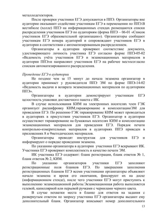 13
металлодетекторов.
После проверки участники ЕГЭ допускаются в ППЭ. Организаторы вне
аудитории оказывают содействие участникам ЕГЭ в перемещении по ППЭ.В
вестибюле (холле) ППЭ на информационных стендах размещаются списки
распределения участников ЕГЭ по аудиториям (форма ППЭ – 06-01 «Список
участников ЕГЭ образовательной организации»). Организаторы сообщают
участникам ЕГЭ номера аудиторий и сопровождают участников ЕГЭ в
аудитории в соответствии с автоматизированным распределением.
Организаторы в аудитории проверяют соответствие документа,
удостоверяющего личность участника ЕГЭ согласно форме ППЭ-05-02
«Ведомость учѐта участников ЕГЭ и экзаменационных материалов в
аудитории ППЭ»и направляют участников ЕГЭ на рабочее местосогласно
спискам автоматизированного распределения.
Проведение ЕГЭ в аудитории
Не позднее чем за 15 минут до начала экзамена организатор в
аудитории принимает у руководителя ППЭ ЭМ по форме ППЭ-14-02
«Ведомость выдачи и возврата экзаменационных материалов по аудиториям
ППЭ».
Организаторы в аудитории демонстрируют участникам ЕГЭ
целостность упаковки доставочного пакета с ИК.
В случае использования КИМ на электронных носителях член ГЭК
организует расшифровку КИМ,тиражирование и комплектациюЭМ для
проведения ЕГЭ. По решению ГЭК тиражирование КИМ может проводиться
в аудиториях в присутствии участников ЕГЭ. Организатор в аудитории
осуществляет тиражирование на бумажных носителях КИМ и комплектацию
экзаменационных материалов для проведения ЕГЭ. Порядок печати
контрольно-измерительных материалов в аудиториях ППЭ приведен в
приложениях 8 и 9методических материалов.
Организаторы проводят инструктаж для участников ЕГЭ и
информируют о порядке проведения экзамена.
По указанию организатора в аудитории участники ЕГЭ вскрывают ИК.
Участники ЕГЭ проверяют комплектность и качество печати ЭМ.
ИК участника ЕГЭ содержит: бланк регистрации, бланк ответов № 1,
бланк ответов № 2, КИМ.
По указанию организаторов участники ЕГЭ заполняют
регистрационные поля бланков ЕГЭ. По завершении заполнения
регистрационных бланков ЕГЭ всеми участниками организаторы объявляют
начало экзамена и время его окончания, фиксируют их на доске
(информационном стенде), после чего участники ЕГЭ могут приступить к
выполнению экзаменационной работы.Экзаменационная работа выполняется
гелевой, капиллярной или перьевой ручками с чернилами черного цвета.
В случае нехватки места в бланке для ответов на задания с
развернутым ответом по запросу участника ЕГЭ организаторы выдают ему
дополнительный бланк. Организатор вписывает номер дополнительного
 