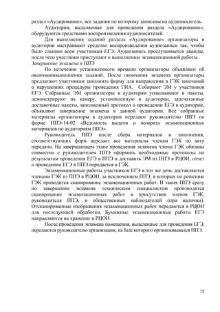 15
раздел «Аудирование», все задания по которому записаны на аудионоситель.
Аудитории, выделяемые для проведения раздела «Аудирование»,
оборудуются средствами воспроизведения аудионосителей.
Для выполнения заданий раздела «Аудирование» организаторы в
аудитории настраивают средство воспроизведения аудиозаписи так, чтобы
было слышно всем участникам ЕГЭ. Аудиозапись прослушивается дважды,
после чего участники приступают к выполнению экзаменационной работы.
Завершение экзамена в ППЭ
По истечении установленного времени организаторы объявляют об
окончаниивыполнения заданий. После окончания экзамена организаторы
предлагают участникам заполнить форму для направления в ГЭК замечаний
о нарушениях процедуры проведения ГИА. Собирают ЭМ у участников
ЕГЭ. Собранные ЭМ организаторы в аудитории упаковывают в пакеты,
демонстрируют на камеру, установленную в аудитории, запечатанные
доставочные пакеты, заполненный протокол о проведении ЕГЭ в аудитории,
объявляют завершение экзамена в данной аудитории. Все собранные
материалы организаторы в аудитории передают руководителю ППЭ по
форме ППЭ-14-02 «Ведомость выдачи и возврата экзаменационных
материалов по аудиториям ППЭ».
Руководитель ППЭ после сбора материалов и заполнения,
соответствующих форм передает все материалы членам ГЭК по акту
передачи. На завершающем этапе проведения экзамена члены ГЭК обязаны
совместно с руководителем ППЭ оформить необходимые протоколы по
результатам проведения ЕГЭ в ППЭ и доставить ЭМ из ППЭ в РЦОИ, отчет
о проведении ЕГЭ в ППЭ передается в ГЭК.
Экзаменационные работы участников ЕГЭ в тот же день доставляются
членами ГЭК из ППЭ в РЦОИ, за исключением ППЭ, в которых по решению
ГЭК проводится сканирование экзаменационных работ. В таких ППЭ сразу
по завершении экзамена техническим специалистом производится
сканирование экзаменационных работ в присутствии членов ГЭК,
руководителя ППЭ, и общественных наблюдателей (при наличии).
Отсканированные изображения экзаменационных работ передаются в РЦОИ
для последующей обработки. Бумажные экзаменационные работы ЕГЭ
направляются на хранение в РЦОИ.
После проведения экзамена помещения, выделенные для проведения ЕГЭ,
передаются руководителю организации, на базе которого организовывался ППЭ.
 