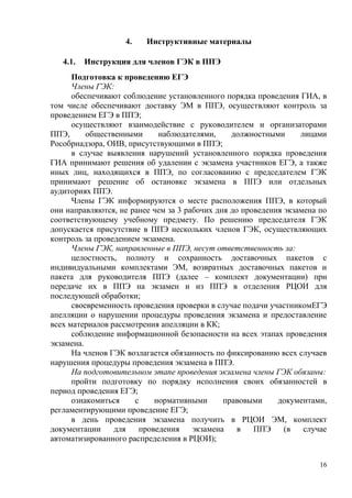 16
4. Инструктивные материалы
4.1. Инструкция для членов ГЭК в ППЭ
Подготовка к проведению ЕГЭ
Члены ГЭК:
обеспечивают соблюдение установленного порядка проведения ГИА, в
том числе обеспечивают доставку ЭМ в ППЭ, осуществляют контроль за
проведением ЕГЭ в ППЭ;
осуществляют взаимодействие с руководителем и организаторами
ППЭ, общественными наблюдателями, должностными лицами
Рособрнадзора, ОИВ, присутствующими в ППЭ;
в случае выявления нарушений установленного порядка проведения
ГИА принимают решения об удалении с экзамена участников ЕГЭ, а также
иных лиц, находящихся в ППЭ, по согласованию с председателем ГЭК
принимают решение об остановке экзамена в ППЭ или отдельных
аудиториях ППЭ.
Члены ГЭК информируются о месте расположения ППЭ, в который
они направляются, не ранее чем за 3 рабочих дня до проведения экзамена по
соответствующему учебному предмету. По решению председателя ГЭК
допускается присутствие в ППЭ нескольких членов ГЭК, осуществляющих
контроль за проведением экзамена.
Члены ГЭК, направленные в ППЭ, несут ответственность за:
целостность, полноту и сохранность доставочных пакетов с
индивидуальными комплектами ЭМ, возвратных доставочных пакетов и
пакета для руководителя ППЭ (далее – комплект документации) при
передаче их в ППЭ на экзамен и из ППЭ в отделения РЦОИ для
последующей обработки;
своевременность проведения проверки в случае подачи участникомЕГЭ
апелляции о нарушении процедуры проведения экзамена и предоставление
всех материалов рассмотрения апелляции в КК;
соблюдение информационной безопасности на всех этапах проведения
экзамена.
На членов ГЭК возлагается обязанность по фиксированию всех случаев
нарушения процедуры проведения экзамена в ППЭ.
На подготовительном этапе проведения экзамена члены ГЭК обязаны:
пройти подготовку по порядку исполнения своих обязанностей в
период проведения ЕГЭ;
ознакомиться с нормативными правовыми документами,
регламентирующими проведение ЕГЭ;
в день проведения экзамена получить в РЦОИ ЭМ, комплект
документации для проведения экзамена в ППЭ (в случае
автоматизированного распределения в РЦОИ);
 