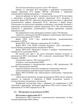 18
По окончании проведения экзамена члены ГЭК обязаны:
принять от участника ЕГЭ апелляцию о нарушении установленного
порядка проведения ЕГЭ (форма ППЭ-02 «Апелляция о нарушении
установленного порядка проведения» - 2 экземпляра);
провести проверку по факту изложенного участником ЕГЭв апелляции
о нарушении установленного порядка проведения ЕГЭ материала и
заполнить форму ППЭ-03 «Протокол рассмотрения апелляции о нарушении
установленного порядка проведения ЕГЭ», заполнить в форме раздел
«Заключение поо результатах проверки изложенных в апелляции сведений о
нарушении установленного порядка проведения ЕГЭ». Все апелляционные
документы о нарушении установленного порядка проведения экзамена
передаются в КК.
На завершающем этапе проведения экзамена члены ГЭК обязаны:
совместно с руководителем ППЭ оформить необходимые протоколы по
результатам проведения ЕГЭ в ППЭ:
форма ППЭ 14-01 «Акт приѐмки-передачи экзаменационных
материалов в ППЭ»;
форма ППЭ 13-01 «Протокол проведения ЕГЭ в ППЭ»;
форма ППЭ 13-02 МАШ «Сводная ведомость учѐта участников и
использования экзаменационных материалов в ППЭ»;
форма ППЭ-14-02 «Ведомость выдачи и возврата экзаменационных
материалов по аудиториям ППЭ».
Не позднее чем через 1 час после окончания экзамена получить от
руководителя ППЭ упакованные ЭМ и комплект документации ППЭ для
отправки в РЦОИ:
доставочные пакеты с ЭМ участников ЕГЭ;
конверты с использованными КИМ;
неиспользованные и некомплектные пакеты с ИК, испорченные ЭМ
или ЭМ с нарушенной упаковкой;
неиспользованные комплекты возвратных доставочных пакетов;
неиспользованные дополнительные бланки ответов №2;
форму ППЭ-18-МАШ «Акт общественного наблюдения о проведении
ЕГЭ в ППЭ»;
любые другие документы, которые руководитель ППЭ считает нужным
передать на хранение и обработку в РЦОИ (служебные записки и
соответствующие заполненные протоколы).
Возвратный доставочный пакет с формами для направления в ГЭК
замечаний о нарушениях процедуры проведения ГИА иотчет членов ГЭК о
проведении ЕГЭ в ППЭ передаются в ГЭК.
4.2. Инструкция для руководителя ППЭ
Подготовка к проведению ЕГЭ
Руководитель ППЭ совместно с руководителем организации, на базе
которой организован ППЭ, обязан:
 