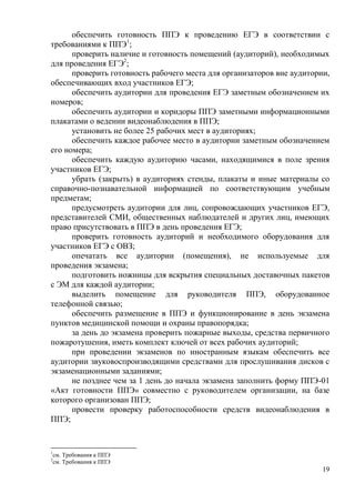 19
обеспечить готовность ППЭ к проведению ЕГЭ в соответствии с
требованиями к ППЭ1
;
проверить наличие и готовность помещений (аудиторий), необходимых
для проведения ЕГЭ2
;
проверить готовность рабочего места для организаторов вне аудитории,
обеспечивающих вход участников ЕГЭ;
обеспечить аудитории для проведения ЕГЭ заметным обозначением их
номеров;
обеспечить аудитории и коридоры ППЭ заметными информационными
плакатами о ведении видеонаблюдения в ППЭ;
установить не более 25 рабочих мест в аудиториях;
обеспечить каждое рабочее место в аудитории заметным обозначением
его номера;
обеспечить каждую аудиторию часами, находящимися в поле зрения
участников ЕГЭ;
убрать (закрыть) в аудиториях стенды, плакаты и иные материалы со
справочно-познавательной информацией по соответствующим учебным
предметам;
предусмотреть аудитории для лиц, сопровождающих участников ЕГЭ,
представителей СМИ, общественных наблюдателей и других лиц, имеющих
право присутствовать в ППЭ в день проведения ЕГЭ;
проверить готовность аудиторий и необходимого оборудования для
участников ЕГЭ с ОВЗ;
опечатать все аудитории (помещения), не используемые для
проведения экзамена;
подготовить ножницы для вскрытия специальных доставочных пакетов
с ЭМ для каждой аудитории;
выделить помещение для руководителя ППЭ, оборудованное
телефонной связью;
обеспечить размещение в ППЭ и функционирование в день экзамена
пунктов медицинской помощи и охраны правопорядка;
за день до экзамена проверить пожарные выходы, средства первичного
пожаротушения, иметь комплект ключей от всех рабочих аудиторий;
при проведении экзаменов по иностранным языкам обеспечить все
аудитории звуковоспроизводящими средствами для прослушивания дисков с
экзаменационными заданиями;
не позднее чем за 1 день до начала экзамена заполнить форму ППЭ-01
«Акт готовности ППЭ» совместно с руководителем организации, на базе
которого организован ППЭ;
провести проверку работоспособности средств видеонаблюдения в
ППЭ;
1
см. Требования к ППЭ
2
см. Требования к ППЭ
 