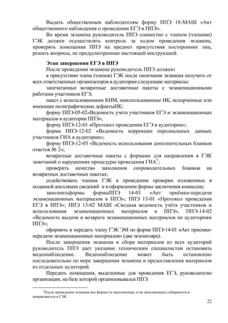 22
Выдать общественным наблюдателям форму ППЭ 18-МАШ «Акт
общественного наблюдения о проведении ЕГЭ в ППЭ».
Во время экзамена руководитель ППЭ совместно с членом (членами)
ГЭК должен осуществлять контроль за ходом проведения экзамена,
проверять помещения ППЭ на предмет присутствия посторонних лиц,
решать вопросы, не предусмотренные настоящей инструкцией.
Этап завершения ЕГЭ в ППЭ
После проведения экзамена руководитель ППЭ должен:
в присутствии члена (членов) ГЭК после окончания экзамена получить от
всех ответственных организаторов в аудитории следующие материалы:
запечатанные возвратные доставочные пакеты с экзаменационными
работами участников ЕГЭ;
пакет с использованными КИМ, неиспользованные ИК, испорченные или
имеющие полиграфические дефектыИК;
форму ППЭ-05-02«Ведомость учета участников ЕГЭ и экзаменационных
материалов в аудитории ППЭ»;
форму ППЭ-12-01 «Протокол проведения ЕГЭ в аудитории»;
форма ППЭ-12-02 «Ведомость коррекции персональных данных
участников ГИА в аудитории»;
форму ППЭ-12-03 «Ведомость использования дополнительных бланков
ответов № 2»;
возвратные доставочные пакеты с формами для направления в ГЭК
замечаний о нарушениях процедуры проведения ГИА5
;
проверить качество заполнения сопроводительных бланков на
возвратных доставочных пакетах;
содействовать членам ГЭК в проведении проверки изложенных в
поданной апелляции сведений и в оформлении формы заключения комиссии;
заполнитьформы формыППЭ 14-01 «Акт приѐмки-передачи
экзаменационных материалов в ППЭ»; ППЭ 13-01 «Протокол проведения
ЕГЭ в ППЭ»; ППЭ 13-02 МАШ «Сводная ведомость учѐта участников и
использования экзаменационных материалов в ППЭ», ППЭ-14-02
«Ведомость выдачи и возврата экзаменационных материалов по аудиториям
ППЭ»;
оформить и передать члену ГЭК ЭМ по форме ППЭ-14-01 «Акт приемки-
передачи экзаменационных материалов» (два экземпляра).
После завершения экзамена и сбора материалов из всех аудиторий
руководитель ППЭ дает указание техническим специалистам остановить
видеонаблюдение. Видеонаблюдение может быть остановлено
последовательно по мере завершения экзамена и предоставления материалов
из отдельных аудиторий.
Передать помещения, выделенные для проведения ЕГЭ, руководителю
организации, на базе которой организовывался ППЭ.
5
После проведения экзамена все формы (и заполненные, и не заполненные) собираются и
направляются в ГЭК.
 