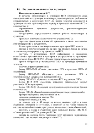 23
4.3. Инструкция для организатора в аудитории
Подготовка к проведению ЕГЭ
В качестве организаторов в аудитории ППЭ привлекаются лица,
прошедшие соответствующую подготовкуи удовлетворяющие требованиям,
предъявляемым к работникам ППЭ. До начала экзамена организатор в
аудитории должен пройти обучение порядку и процедуре проведения ЕГЭ и
ознакомиться с:
нормативными правовыми документами, регламентирующими
проведение ЕГЭ;
инструкциями, определяющими порядок работы организаторов в
аудитории;
правилами заполнения бланков ответов участников ЕГЭ;
порядком оформления ведомостей, протоколов и актов, заполняемых
при проведении ЕГЭ в аудиториях.
В день проведения экзамена организатор в аудитории ППЭ должен:
явиться в ППЭ не позднее чем за один час тридцать минут до начала
экзамена и зарегистрироваться у руководителя ППЭ;
получить у руководителя ППЭ информацию о назначении
ответственных организаторов в аудитории и распределении по аудиториям
ППЭ согласно форме ППЭ-07-01 «Список организаторов по аудиториям»;
пройти инструктаж у руководителя ППЭ по процедуре проведения
экзамена;
получить у руководителя ППЭ:
форму ППЭ-05-01 «Список участников ЕГЭ в аудитории ППЭ» (2
экземпляра);
форму ППЭ-05-02 «Ведомость учета участников ЕГЭ и
экзаменационных материалов в аудитории ППЭ»;
форму ППЭ-12-01 «Протокол проведения ЕГЭ в аудитории ППЭ»;
форму ППЭ-12-02 «Ведомость коррекции персональных данных
участников ЕГЭ в аудитории»;
форму ППЭ-12-03 «Ведомость использования дополнительных бланков
ответов № 2»;
форму ППЭ-16 «Расшифровка кодов образовательных организаций»;
краткую инструкцию для участников ЕГЭ;
ножницы для вскрытия пакета с ЭМ;
возвратный пакет для КИМ;
не позднее чем за 45 минут до начала экзамена пройти в свою
аудиторию, проверить ее готовность к экзамену (в том числе готовность
системы видеонаблюдения) и приступить к выполнению своих обязанностей;
вывесить у входа в аудиторию один экземпляр формы ППЭ-05-01
«Список участников ЕГЭ в аудитории ППЭ»;
раздать на рабочие места участников ЕГЭ черновики (минимальное
количество - два листа) на каждого участника ЕГЭ;
 