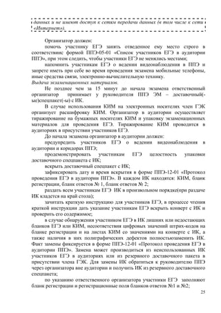25
данных и не имеют доступ к сетям передачи данных (в том числе к сети
«Интернет»).
Организатор должен:
помочь участнику ЕГЭ занять отведенное ему место строго в
соответствиис формой ППЭ-05-01 «Список участников ЕГЭ в аудитории
ППЭ», при этом следить, чтобы участники ЕГЭ не менялись местами;
напомнить участникам ЕГЭ о ведении видеонаблюдения в ППЭ и
запрете иметь при себе во время проведения экзамена мобильные телефоны,
иные средства связи, электронно-вычислительную технику.
Выдача экзаменационных материалов.
Не позднее чем за 15 минут до начала экзамена ответственный
организатор принимает у руководителя ППЭ ЭМ – доставочный(-
ые)спецпакет(-ы) с ИК.
В случае использования КИМ на электронных носителях член ГЭК
организует расшифровку КИМ. Организатор в аудитории осуществляет
тиражирование на бумажных носителях КИМ и упаковку экзаменационных
материалов для проведения ЕГЭ. Тиражирование КИМ проводится в
аудиториях в присутствии участников ЕГЭ.
До начала экзамена организатор в аудитории должен:
предупредить участников ЕГЭ о ведении видеонаблюдения в
аудитории и коридорах ППЭ;
продемонстрировать участникам ЕГЭ целостность упаковки
доставочного спецпакета с ИК;
вскрыть доставочный спецпакет с ИК;
зафиксировать дату и время вскрытия в форме ППЭ-12-01 «Протокол
проведения ЕГЭ в аудитории ППЭ». В каждом ИК находятся: КИМ, бланк
регистрации, бланк ответов № 1, бланк ответов № 2;
раздать всем участникам ЕГЭ ИК в произвольном порядке(при раздаче
ИК кладется на край стола);
зачитать краткую инструкцию для участников ЕГЭ, в процессе чтения
краткой инструкции дать указание участникам ЕГЭ вскрыть конверт с ИК и
проверить его содержимое;
в случае обнаружения участником ЕГЭ в ИК лишних или недостающих
бланков ЕГЭ или КИМ, несоответствия цифровых значений штрих-кодов на
бланке регистрации и на листах КИМ со значениями на конверте с ИК, а
также наличия в них полиграфических дефектов полностьюзаменить ИК.
Факт замены фиксируется в форме ППЭ-12-01 «Протокол проведения ЕГЭ в
аудитории ППЭ». Замена может производиться из неиспользованных ИК
участников ЕГЭ в аудиториях или из резервного доставочного пакета в
присутствии члена ГЭК. Для замены ИК обратиться к руководителю ППЭ
через организатора вне аудитории и получить ИК из резервного доставочного
спецпакета;
по указанию ответственного организатора участники ЕГЭ заполняют
бланк регистрации и регистрационные поля бланков ответов №1 и №2;
 