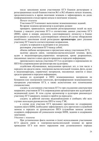 26
после заполнения всеми участниками ЕГЭ бланков регистрации и
регистрационных полей бланков ответов №1 и №2 объявить начало экзамена,
продолжительность и время окончания экзамена и зафиксировать на доске
(информационном стенде) время начала и окончания экзамена.
Начало экзамена
Участники ЕГЭ начинают выполнение экзаменационных заданий.
Во время экзамена организатор в аудитории должен:
проверить правильность заполнения регистрационных полей на всех
бланках у каждого участника ЕГЭ и соответствие данных участника ЕГЭ
(ФИО, серии и номера документа, удостоверяющего личность) в бланке
регистрации и документе, удостоверяющем личность.В случае обнаружения
ошибочного заполнения полей регистрации организаторы дают указание
участнику ЕГЭ внести соответствующие исправления.
следить за порядком в аудитории и не допускать:
разговоров участников ЕГЭ между собой;
обмена любыми материалами и предметами между участниками ЕГЭ;
наличие средств связи, электронно-вычислительной техники, фото,
аудио и видеоаппаратуры,справочных материалов, кроме разрешенных,
письменных заметок и иных средств хранения и передачи информации;
произвольного выхода участника ЕГЭ из аудитории и перемещения по
ППЭ без сопровождения организатора вне аудитории;
содействия обучающимся, выпускникам прошлых лет, в том числе в
передаче им средств связи, электронно-вычислительной техники, фото, аудио
и видеоаппаратуры, справочных материалов, письменных заметок и иных
средств хранения и передачи информации;
выноса из аудиторий и ППЭ экзаменационных материалов на
бумажном или электронном носителях, фотографирования экзаменационных
материалов участниками ЕГЭ, а также ассистентами или техническими
специалистами;
следить за состоянием участников ЕГЭ и при ухудшении самочувствия
направлять участников ЕГЭ в сопровождении организаторов вне аудиторий в
медицинский пункт. В этом случае организатор в аудитории рекомендует
участнику ЕГЭ завершить экзамен и прийти на пересдачу;
следить за работой системы видеонаблюдения и сообщать обо всех
случаях неполадок руководителю ППЭ и члену ГЭК;
в случае если участник ЕГЭ предъявил претензию по содержанию
задания своего КИМ, необходимо зафиксировать суть претензии в служебной
записке и передать ее руководителю ППЭ (служебная записка должна
содержать информацию об уникальном номере КИМ, задании и содержании
замечания).
Удаление с экзамена
При установлении факта наличия и (или) использования участниками
ЕГЭ средств связи и электронно-вычислительной техники во время
проведения ЕГЭ или иного нарушения ими установленного порядка
 
