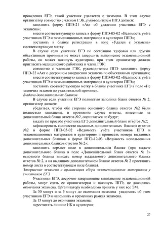 27
проведения ЕГЭ, такой участник удаляется с экзамена. В этом случае
организатор совместно с членом ГЭК, руководителем ППЭ должен:
заполнить форму ППЭ-21 «Акт об удалении участника ЕГЭ с
экзамена»;
внести соответствующую запись в форму ППЭ-05-02 «Ведомость учѐта
участников ЕГЭ и экзаменационных материалов в аудитории ППЭ»;
поставить в бланке регистрации в поле «Удален с экзамена»
соответствующую метку.
В случае если участник ЕГЭ по состоянию здоровья или другим
объективным причинам не может завершить выполнение экзаменационной
работы, он может покинуть аудиторию, при этом организатор должен
пригласить медицинского работника и члена ГЭК:
совместно с членами ГЭК, руководителем ППЭ заполнить форму
ППЭ-22 «Акт о досрочном завершении экзамена по объективным причинам»;
внести соответствующую запись в форму ППЭ-05-02 «Ведомость учѐта
участников ЕГЭ и экзаменационных материалов в аудитории ППЭ»;
поставить соответствующую метку в бланке участника ЕГЭ в поле «Не
закончил экзамен по уважительной причине».
Выдача дополнительных бланков
В случае если участник ЕГЭ полностью заполнил бланк ответов № 2,
организатор должен:
убедиться, чтобы обе стороны основного бланка ответов №2 были
полностью заполнены, в противном случае ответы, внесенные на
дополнительный бланк ответов №2, оцениваться не будут;
выдать по просьбе участника ЕГЭ дополнительный бланк ответов №2;
зафиксировать количество выданных дополнительных бланков ответов
№2 в форме ППЭ-05-02 «Ведомость учѐта участников ЕГЭ и
экзаменационных материалов в аудитории» и прописать номера выданных
дополнительных бланков в форме ППЭ-12-03 «Ведомость использования
дополнительных бланков ответов № 2»;
заполнить верхнее поле в дополнительном бланке (при выдаче
дополнительного бланка в поле «Дополнительный бланк ответов № 2»
основного бланка вписать номер выдаваемого дополнительного бланка
ответов № 2, а на выданном дополнительном бланке ответов № 2 проставить
номер листа в соответствующем поле бланка).
Завершение экзамена и организация сбора экзаменационных материалов у
участников ЕГЭ
Участники ЕГЭ, досрочно завершившие выполнение экзаменационной
работы, могут сдать ее организаторам и покинуть ППЭ, не дожидаясь
окончания экзамена. Организатору необходимо принять у них все ЭМ.
За 30 минут и за 5 минут до окончания экзамена уведомить об этом
участников ЕГЭ и напомнить о временных рамках экзамена.
За 15 минут до окончания экзамена:
пересчитать лишние ИК в аудитории;
 