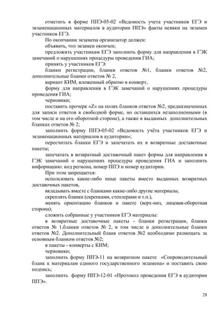 28
отметить в форме ППЭ-05-02 «Ведомость учета участников ЕГЭ и
экзаменационных материалов в аудитории ППЭ» факты неявки на экзамен
участников ЕГЭ.
По окончании экзамена организатор должен:
объявить, что экзамен окончен;
предложить участникам ЕГЭ заполнить форму для направления в ГЭК
замечаний о нарушениях процедуры проведения ГИА;
принять у участников ЕГЭ:
бланки регистрации, бланки ответов №1, бланки ответов №2,
дополнительные бланки ответов № 2,
вариант КИМ, вложенный обратно в конверт,
форму для направления в ГЭК замечаний о нарушениях процедуры
проведения ГИА;
черновики;
поставить прочерк «Z» на полях бланков ответов №2, предназначенных
для записи ответов в свободной форме, но оставшихся незаполненными (в
том числе и на его оборотной стороне), а также в выданных дополнительных
бланках ответов № 2;
заполнить форму ППЭ-05-02 «Ведомость учѐта участников ЕГЭ и
экзаменационных материалов в аудитории»;
пересчитать бланки ЕГЭ и запечатать их в возвратные доставочные
пакеты;
запечатать в возвратный доставочный пакет формы для направления в
ГЭК замечаний о нарушениях процедуры проведения ГИА и заполнить
информацию: код региона, номер ППЭ и номер аудитории.
При этом запрещается:
использовать какие-либо иные пакеты вместо выданных возвратных
доставочных пакетов,
вкладывать вместе с бланками какие-либо другие материалы,
скреплять бланки (скрепками, степлерами и т.п.),
менять ориентацию бланков в пакете (верх-низ, лицевая-оборотная
сторона);
сложить собранные у участников ЕГЭ материалы:
в возвратные доставочные пакеты - бланки регистрации, бланки
ответов № 1,бланки ответов № 2, в том числе и дополнительные бланки
ответов №2. Дополнительный бланк ответов №2 необходимо размещать за
основным бланком ответов №2;
в пакеты - конверты с КИМ;
черновики;
заполнить форму ППЭ-11 на возвратном пакете «Сопроводительный
бланк к материалам единого государственного экзамена» и поставить свою
подпись;
заполнить форму ППЭ-12-01 «Протокол проведения ЕГЭ в аудитории
ППЭ».
 