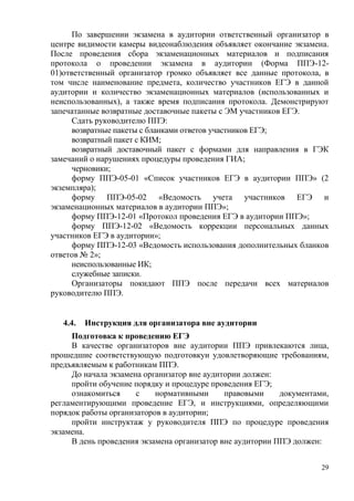 29
По завершении экзамена в аудитории ответственный организатор в
центре видимости камеры видеонаблюдения объявляет окончание экзамена.
После проведения сбора экзаменационных материалов и подписания
протокола о проведении экзамена в аудитории (Форма ППЭ-12-
01)ответственный организатор громко объявляет все данные протокола, в
том числе наименование предмета, количество участников ЕГЭ в данной
аудитории и количество экзаменационных материалов (использованных и
неиспользованных), а также время подписания протокола. Демонстрируют
запечатанные возвратные доставочные пакеты с ЭМ участников ЕГЭ.
Сдать руководителю ППЭ:
возвратные пакеты с бланками ответов участников ЕГЭ;
возвратный пакет с КИМ;
возвратный доставочный пакет с формами для направления в ГЭК
замечаний о нарушениях процедуры проведения ГИА;
черновики;
форму ППЭ-05-01 «Список участников ЕГЭ в аудитории ППЭ» (2
экземпляра);
форму ППЭ-05-02 «Ведомость учета участников ЕГЭ и
экзаменационных материалов в аудитории ППЭ»;
форму ППЭ-12-01 «Протокол проведения ЕГЭ в аудитории ППЭ»;
форму ППЭ-12-02 «Ведомость коррекции персональных данных
участников ЕГЭ в аудитории»;
форму ППЭ-12-03 «Ведомость использования дополнительных бланков
ответов № 2»;
неиспользованные ИК;
служебные записки.
Организаторы покидают ППЭ после передачи всех материалов
руководителю ППЭ.
4.4. Инструкция для организатора вне аудитории
Подготовка к проведению ЕГЭ
В качестве организаторов вне аудитории ППЭ привлекаются лица,
прошедшие соответствующую подготовкуи удовлетворяющие требованиям,
предъявляемым к работникам ППЭ.
До начала экзамена организатор вне аудитории должен:
пройти обучение порядку и процедуре проведения ЕГЭ;
ознакомиться с нормативными правовыми документами,
регламентирующими проведение ЕГЭ, и инструкциями, определяющими
порядок работы организаторов в аудитории;
пройти инструктаж у руководителя ППЭ по процедуре проведения
экзамена.
В день проведения экзамена организатор вне аудитории ППЭ должен:
 