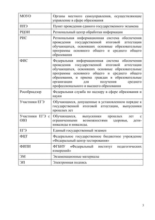 3
МОУО Органы местного самоуправления, осуществляющие
управление в сфере образования
ППЭ Пункт проведения единого государственного экзамена
РЦОИ Региональный центр обработки информации
РИС Региональная информационная система обеспечения
проведения государственной итоговой аттестации
обучающихся, освоивших основные образовательные
программы основного общего и среднего общего
образования
ФИС Федеральная информационная система обеспечения
проведения государственной итоговой аттестации
обучающихся, освоивших основные образовательные
программы основного общего и среднего общего
образования, и приема граждан в образовательные
организации для получения среднего
профессионального и высшего образования
Рособрнадзор Федеральная служба по надзору в сфере образования и
науки
Участники ЕГЭ Обучающиеся, допущенные в установленном порядке к
государственной итоговой аттестации, выпускники
прошлых лет
Участники ЕГЭ с
ОВЗ
Обучающиеся, выпускники прошлых лет с
ограниченными возможностями здоровья, дети-
инвалиды и инвалиды.
ЕГЭ Единый государственный экзамен
ФЦТ Федеральное государственное бюджетное учреждение
«Федеральный центр тестирования»
ФИПИ ФГБНУ «Федеральный институт педагогических
измерений»
ЭМ Экзаменационные материалы
ЭП Электронная подпись
 