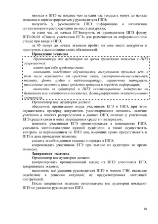30
явиться в ППЭ не позднее чем за один час тридцать минут до начала
экзамена и зарегистрироваться у руководителя ППЭ;
получить у руководителя ППЭ информацию о назначении
организаторов и распределении на места дежурства;
за один час до начала ЕГЭполучить от руководителя ППЭ форму
ППЭ-06-01 «Список участников ЕГЭ» для размещения на информационном
стенде при входе в ППЭ;
за 45 минут до начала экзамена пройти на свое место дежурства и
приступить к выполнению своих обязанностей.
Проведение экзамена
Организатор вне аудитории должен:
обеспечить организацию входа участников ЕГЭ в ППЭ, при этом
осуществлять проверку документов, удостоверяющих личность, наличие
участника в списках распределения в данный ППЭ, наличие у участников
ЕГЭ средств связи и иных запрещенных средств и материалов;
помогать участникам ЕГЭ ориентироваться в помещениях ППЭ,
указывать местонахождение нужной аудитории, а также осуществлять
контроль за перемещением по ППЭ лиц, имеющих право присутствовать в
ППЭ в день проведения экзамена;
следить за соблюдением тишины и порядка в ППЭ;
сопровождать участников ЕГЭ при выходе из аудитории во время
экзамена.
Завершение экзамена
Организатор вне аудитории должен:
контролировать организованный выход из ППЭ участников ЕГЭ,
завершивших экзамен;
выполнять все указания руководителя ППЭ и членов ГЭК, оказывая
содействие в решении ситуаций, не предусмотренных настоящей
инструкцией.
После завершения экзамена организаторы вне аудитории покидают
ППЭ по указанию руководителя ППЭ.
Организатору вне аудитории во время проведения экзамена в ППЭ
запрещается:
иметь при себе средства связи;
оказывать содействие обучающимся, выпускникам прошлых лет, в
том числе передавать им средства связи, электронно-вычислительную
технику, фото, аудио и видеоаппаратуру, справочные материалы,
письменные заметки и иные средства хранения и передачи информации;
выносить из аудиторий и ППЭ экзаменационные материалы на
бумажном или электронном носителях, фотографировать экзаменационные
материалы.
 