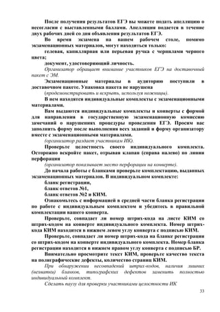 33
После получения результатов ЕГЭ вы можете подать апелляцию о
несогласии с выставленными баллами. Апелляция подается в течение
двух рабочих дней со дня объявления результатов ЕГЭ.
Во время экзамена на вашем рабочем столе, помимо
экзаменационных материалов, могут находиться только:
гелевая, капиллярная или перьевая ручка с чернилами черного
цвета;
документ, удостоверяющий личность.
Организатор обращает внимание участников ЕГЭ на доставочный
пакет с ЭМ.
Экзаменационные материалы в аудиторию поступили в
доставочном пакете. Упаковка пакета не нарушена
(продемонстрировать и вскрыть, используя ножницы).
В нем находятся индивидуальные комплекты с экзаменационными
материалами.
Вам выдаются индивидуальные комплекты и конверты с формой
для направления в государственную экзаменационную комиссию
замечаний о нарушениях процедуры проведения ЕГЭ. Просим вас
заполнить форму после выполнения всех заданий и форму организатору
вместе с экзаменационными материалами.
(организатор раздает участникам ИК).
Проверьте целостность своего индивидуального комплекта.
Осторожно вскройте пакет, отрывая клапан (справа налево) по линии
перфорации
(организатор показывает место перфорации на конверте).
До начала работы с бланками проверьте комплектацию, выданных
экзаменационных материалов. В индивидуальном комплекте:
бланк регистрации,
бланк ответов №1,
бланк ответов №2 и КИМ.
Ознакомьтесь с информацией в средней части бланка регистрации
по работе с индивидуальным комплектом и убедитесь в правильной
комплектации вашего конверта.
Проверьте, совпадает ли номер штрих-кода на листе КИМ со
штрих-кодом на конверте индивидуального комплекта. Номер штрих-
кода КИМ находится в нижнем левом углу конверта с подписью КИМ.
Проверьте, совпадает ли номер штрих-кода на бланке регистрации
со штрих-кодом на конверте индивидуального комплекта. Номер бланка
регистрации находится в нижнем правом углу конверта с подписью БР.
Внимательно просмотрите текст КИМ, проверьте качество текста
на полиграфические дефекты, количество страниц КИМ.
При обнаружении несовпадений штрих-кодов, наличия лишних
(нехватки) бланков, типографских дефектов заменить полностью
индивидуальный комплект.
Сделать паузу для проверки участниками целостности ИК
 