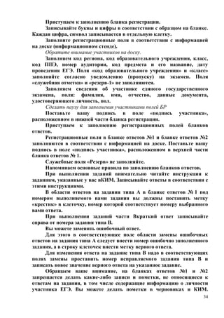 34
Приступаем к заполнению бланка регистрации.
Записывайте буквы и цифры в соответствии с образцом на бланке.
Каждая цифра, символ записывается в отдельную клетку.
Заполните регистрационные поля в соответствии с информацией
на доске (информационном стенде).
Обратите внимание участников на доску.
Заполняем код региона, код образовательного учреждения, класс,
код ППЭ, номер аудитории, код предмета и его название, дату
проведения ЕГЭ. Поля «код образовательного учреждения» и «класс»
заполняйте согласно уведомлению (пропуску) на экзамен. Поля
«служебная отметка» и «резерв-1» не заполняются.
Заполняем сведения об участнике единого государственного
экзамена, поля: фамилия, имя, отчество, данные документа,
удостоверяющего личность, пол.
Сделать паузу для заполнения участниками полей БР
Поставьте вашу подпись в поле «подпись участника»,
расположенном в нижней части бланка регистрации.
Приступаем к заполнению регистрационных полей бланков
ответов.
Регистрационные поля в бланке ответов №1 и бланке ответов №2
заполняются в соответствии с информацией на доске. Поставьте вашу
подпись в поле «подпись участника», расположенном в верхней части
бланка ответов № 1.
Служебные поля «Резерв» не заполняйте.
Напоминаем основные правила по заполнению бланков ответов.
При выполнении заданий внимательно читайте инструкции к
заданиям, указанные у вас вКИМ. Записывайте ответы в соответствии с
этими инструкциями.
В области ответов на задания типа А в бланке ответов № 1 под
номером выполняемого вами задания вы должны поставить метку
«крестик» в клеточку, номер которой соответствует номеру выбранного
вами ответа.
При выполнении заданий части Вкраткий ответ записывайте
справа от номера задания типа В.
Вы можете заменить ошибочный ответ.
Для этого в соответствующее поле области замены ошибочных
ответов на задания типа А следует внести номер ошибочно заполненного
задания, а в строку клеточек внести метку верного ответа.
Для изменения ответа на задание типа В надо в соответствующих
полях замены проставить номер исправляемого задания типа В и
записать новое значение верного ответа на указанное задание.
Обращаем ваше внимание, на бланках ответов №1 и №2
запрещается делать какие-либо записи и пометки, не относящиеся к
ответам на задания, в том числе содержащие информацию о личности
участника ЕГЭ. Вы можете делать пометки в черновиках и КИМ.
 