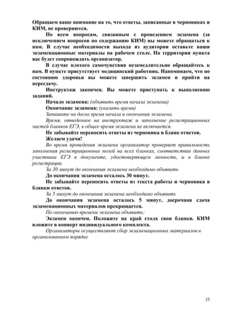 35
Обращаем ваше внимание на то, что ответы, записанные в черновиках и
КИМ, не проверяются.
По всем вопросам, связанным с проведением экзамена (за
исключением вопросов по содержанию КИМ) вы можете обращаться к
нам. В случае необходимости выхода из аудитории оставьте ваши
экзаменационные материалы на рабочем столе. На территории пункта
вас будет сопровождать организатор.
В случае плохого самочувствия незамедлительно обращайтесь к
нам. В пункте присутствует медицинский работник. Напоминаем, что по
состоянию здоровья вы можете завершить экзамен и прийти на
пересдачу.
Инструктаж закончен. Вы можете приступать к выполнению
заданий.
Начало экзамена: (объявить время начала экзамена)
Окончание экзамена: (указать время)
Запишите на доске время начала и окончания экзамена.
Время, отведенное на инструктаж и заполнение регистрационных
частей бланков ЕГЭ, в общее время экзамена не включается.
Не забывайте переносить ответы из черновика в бланк ответов.
Желаем удачи!
Во время проведения экзамена организатор проверяет правильность
заполнения регистрационных полей на всех бланках, соответствие данных
участника ЕГЭ в документе, удостоверяющем личность, и в бланке
регистрации.
За 30 минут до окончания экзамена необходимо объявить
До окончания экзамена осталось 30 минут.
Не забывайте переносить ответы из текста работы и черновика в
бланки ответов.
За 5 минут до окончания экзамена необходимо объявить
До окончания экзамена осталось 5 минут, досрочная сдача
экзаменационных материалов прекращается.
По окончанию времени экзамена объявить:
Экзамен окончен. Положите на край стола свои бланки. КИМ
вложите в конверт индивидуального комплекта.
Организаторы осуществляют сбор экзаменационных материалов в
организованном порядке
 