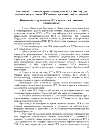 36
Приложение 2. Памятка о правилах проведения ЕГЭ в 2014 году (для
ознакомления участников ЕГЭ/законных представителей под роспись)
Информация для участников ЕГЭ и их родителей / законных
представителей
1. В целях обеспечения безопасности, обеспечения порядка проведения
и предотвращения фактов нарушения порядка проведения ЕГЭ пункты
проведения экзамена (ППЭ) в 2014 году оборудуются стационарными и
переносными металлоискателями; ППЭ и аудитории для экзамена
оборудуются системами видеонаблюдения; по решению государственной
экзаменационной комиссии (ГЭК) ППЭ оборудуются системами подавления
сигналов подвижной связи.
2. В день экзамена участник ЕГЭ должен прибыть в ППЭ не менее чем
за 45 минут до его начала.
3. Допуск участников ЕГЭ в ППЭ осуществляется при наличии у них
документов, удостоверяющих их личность, и при наличии их в списках
распределения в данный ППЭ. Внимание! Свидетельство о рождении
документом, удостоверяющим личность, не является.Примерный перечень
часто используемых документов, удостоверяющих личность, приведен в
приложении 11. При отсутствии у участника ЕГЭ документа,
удостоверяющего личность, предупредите администрацию образовательной
организации.
4. В день экзамена участнику ЕГЭ в ППЭ запрещается иметь при себе
средства связи, электронно-вычислительную технику, фото, аудио и
видеоаппаратуру, справочные материалы, письменные заметки и иные
средства хранения и передачи информации.
Рекомендуем взять с собой на экзамен только необходимые вещи.
Необходимые личные вещи участники ЕГЭ обязаны оставить в специально
выделенном в аудитории месте.
5. Участники ЕГЭ занимают рабочие места в аудитории в соответствии
со списками распределения. Изменение рабочего места не допускается.
6. Во время экзамена участники ЕГЭ не имеют праваобщаться друг с
другом,свободно перемещаться по аудитории и ППЭ;выходить из аудитории
без разрешения организатора.
При выходе из аудитории во время экзамена участник ЕГЭ должен
оставить экзаменационные материалы и черновики на рабочем столе.
Запрещено выносить из аудиторий и ППЭ экзаменационные материалы или
фотографировать их.
7. Участники ЕГЭ, допустившие нарушение указанных требований или
иное нарушение установленного порядка проведения ЕГЭ, удаляются с
экзамена. По данному факту лицами, ответственными за проведение ЕГЭ в
ППЭ, составляется акт, который передаѐтся на рассмотрение председателю
ГЭК. Если факт нарушения участником ЕГЭ порядка проведения экзамена
 