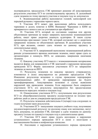 37
подтверждается, председатель ГЭК принимает решение об аннулировании
результатов участника ЕГЭ по соответствующему предмету. К дальнейшей
сдаче экзамена по этому предмету участник в текущем году не допускается.
8. Экзаменационная работа выполняется гелевой, капиллярной или
перьевой ручками с чернилами черного цвета.
9. Участник ЕГЭ может при выполнении работы использовать
черновики и делать пометки в КИМ. Внимание! Черновики и КИМ не
проверяются и записи в них не учитываются при обработке!
10. Участник ЕГЭ, который по состоянию здоровья или другим
объективным причинам не может завершить выполнение экзаменационной
работы, имеет право досрочно покинуть аудиторию. В таком случае
организаторы приглашают члена ГЭК, который составляет акт о досрочном
завершении экзамена по объективным причинам. В дальнейшем участник
ЕГЭ, при желании, сможет сдать экзамен по данному предмету в
дополнительные сроки.
11. Участник ЕГЭ, завершивший выполнение экзаменационной работы
раньше установленного времени окончания экзамена, имеет право сдать ее
организаторам и покинуть ППЭ, не дожидаясь завершения окончания
экзамена.
12. Каждому участнику ЕГЭ вместе с экзаменационными материалами
выдается форма для направления в ГЭК замечаний о нарушении процедуры
проведения ЕГЭ. Форма заполняется участником ЕГЭ по завершении
экзамена до выхода из ППЭ.
13. Результаты экзаменов по каждому предмету утверждаются,
изменяются и (или) аннулируются по решению председателя ГЭК.
Изменение результатов возможно в случае проведения перепроверки
экзаменационных работ. О проведении перепроверки вы будете
проинформированы. Аннулирование возможно в случае выявления
нарушений при проведении экзамена. Если нарушение было совершено
участником ЕГЭ, его результаты аннулируются без предоставления
возможности пересдать экзамен в текущем году.
14. Ознакомление участников ЕГЭ с полученными ими результатами
ЕГЭ по общеобразовательному предмету осуществляется не позднее трех
рабочих дней со дня их утверждения председателем ГЭК.
15. Результаты экзаменов действительны 4 (четыре) года следующих за
годом получения таких результатов.
16. Участники ЕГЭ - выпускники текущего учебного года, получившие
неудовлетворительный результат по русскому языку или математике, могут
быть допущены, по решению ГЭК, повторно к сдаче экзамена по данному
предмету (только по одному) в текущем году в дополнительные сроки.
17. Участник ЕГЭ имеет право подать апелляцию о нарушении
установленного порядка проведения ЕГЭ и (или) о несогласии с
выставленными баллами в конфликтную комиссию.
18. Апелляцию о нарушении установленного порядка проведения
 