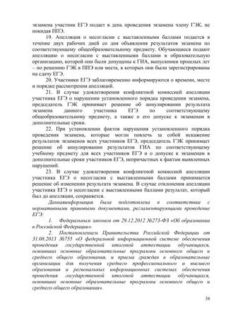 38
экзамена участник ЕГЭ подает в день проведения экзамена члену ГЭК, не
покидая ППЭ.
19. Апелляция о несогласии с выставленными баллами подается в
течение двух рабочих дней со дня объявления результатов экзамена по
соответствующему общеобразовательному предмету. Обучающиеся подают
апелляцию о несогласии с выставленными баллами в образовательную
организацию, которой они были допущены к ГИА, выпускники прошлых лет
– по решению ГЭК в ППЭ или места, в которых они были зарегистрированы
на сдачу ЕГЭ.
20. Участники ЕГЭ заблаговременно информируются о времени, месте
и порядке рассмотрения апелляций.
21. В случае удовлетворения конфликтной комиссией апелляции
участника ЕГЭ о нарушении установленного порядка проведения экзамена,
председатель ГЭК принимает решение об аннулировании результата
экзамена данного участника ЕГЭ по соответствующему
общеобразовательному предмету, а также о его допуске к экзаменам в
дополнительные сроки.
22. При установлении фактов нарушения установленного порядка
проведения экзамена, которые могли повлечь за собой искажение
результатов экзаменов всех участников ЕГЭ, председатель ГЭК принимает
решение об аннулировании результатов ГИА по соответствующему
учебному предмету для всех участников ЕГЭ и о допуске к экзаменам в
дополнительные сроки участников ЕГЭ, непричастных к фактам выявленных
нарушений.
23. В случае удовлетворения конфликтной комиссией апелляции
участника ЕГЭ о несогласии с выставленными баллами принимается
решение об изменении результата экзамена. В случае отклонения апелляции
участника ЕГЭ о несогласии с выставленными баллами результат, который
был до апелляции, сохраняется.
Даннаяинформация была подготовлена в соответствии с
нормативными правовыми документами, регламентирующими проведение
ЕГЭ:
1. Федеральным законом от 29.12.2012 №273-ФЗ «Об образовании
в Российской Федерации».
2. Постановлением Правительства Российской Федерации от
31.08.2013 №755 «О федеральной информационной системе обеспечения
проведения государственной итоговой аттестации обучающихся,
освоивших основные образовательные программы основного общего и
среднего общего образования, и приема граждан в образовательные
организации для получения среднего профессионального и высшего
образования и региональных информационных системах обеспечения
проведения государственной итоговой аттестации обучающихся,
освоивших основные образовательные программы основного общего и
среднего общего образования».
 