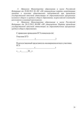39
3. Приказом Министерства образования и науки Российской
Федерации от 28.06.2013 № 491 «Об утверждении порядка аккредитации
граждан в качестве общественных наблюдателей при проведении
государственной итоговой аттестации по образовательным программам
основного общего и среднего общего образования, всероссийской олимпиады
школьников и олимпиад школьников».
4. Приказом Министерства образования и науки Российской
Федерации от 26.12.2013 №1400 «Об утверждении Порядка проведения
государственной итоговой аттестации по образовательным программам
среднего общего образования».
С правилами проведения ЕГЭ ознакомлен (а):
Участник ЕГЭ
___________________(_____________________)
Родитель/законный представитель несовершеннолетнего участника
ЕГЭ
___________________(_____________________)
«___»_______20__г.
 