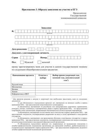 Приложение 3. Образец заявления на участие в ЕГЭ
Председателю
Государственной
экзаменационной комиссии
____________________
Заявление
Я,
фамилия
имя
отчество
Документ, удостоверяющий личность ____________________________
Серия Номер
Пол: Мужской женский
прошу зарегистрировать меня для участия в едином государственном экзамене
по следующим общеобразовательным предметам:
Наименование предмета Отметка о
выборе
Выбор сроков (досрочный этап,
основной этап, дополнительный
этап
)
Русский язык
Математика
Физика
Химия
Информатика и ИКТ

Для принятия решения о допуске в досрочный этап необходимо представить один из следующих
документов:
1) для обучающихся и выпускников прошлых лет, призванных на военную службу в период
проведения ГИА, – при представлении повесткивоенного комиссариата;
2) обучающихся, выезжающих на российские или международные спортивные соревнования,
конкурсы, смотры, олимпиады и тренировочные сборы в период проведения ГИА, – по представлению
спортивной и иных организаций, направляющих обучающихся на соответствующие мероприятий;
3) обучающихся, выезжающих на постоянное место жительства в период проведения ГИА, – при
представлении документов, подтверждающих разрешение на въезд и (или) проживание в иностранном
государстве;
4) обучающихся, выезжающих для продолжения обучения в иностранное государство в период
проведения ГИА, – при представлении документов, подтверждающих зачисление или допуск к конкурсу,
вступительным испытаниям в иностранной образовательной организации;
5) обучающихся, выпускников прошлых лет, направляемых по медицинским показаниям в
лечебно-профилактические медицинские организации для проведения лечебных, реабилитационных и
оздоровительных мероприятий в период проведения ГИА, – при представлении направления, выданного
лечебно-профилактической медицинской организацией.
Дата рождения: ч ч . м м . г г
 