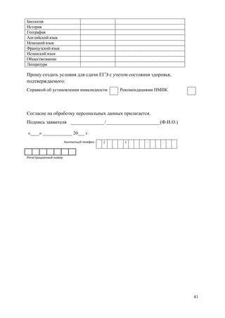 41
Биология
История
География
Английский язык
Немецкий язык
Французский язык
Испанский язык
Обществознание
Литература
Прошу создать условия для сдачи ЕГЭ с учетом состояния здоровья,
подтверждаемого:
Справкой об установлении инвалидности Рекомендациями ПМПК
Согласие на обработку персональных данных прилагается.
Подпись заявителя ______________/______________________(Ф.И.О.)
«____» _____________ 20___ г.
Контактный телефон ( ) - -
Регистрационный номер
 