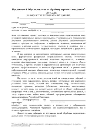 42
Приложение 4. Образец согласия на обработку персональных данных6
СОГЛАСИЕ
НА ОБРАБОТКУ ПЕРСОНАЛЬНЫХ ДАННЫХ
Я, _______________________________________________________________,
(ФИО)
паспорт ___________ выдан _______________________________________________,
(серия, номер) (когда и кем выдан)
адрес регистрации:_______________________________________________________,
даю свое согласие на обработку в __________________________________________
(наименование организации)
моих персональных данных, относящихся исключительно к перечисленным ниже
категориям персональных данных: фамилия, имя, отчество; пол; дата рождения; тип
документа, удостоверяющего личность; данные документа, удостоверяющего
личность; гражданство; информация о выбранных экзаменах; информация об
отнесении участника единого государственного экзамена к категории лиц с
ограниченными возможностями здоровья, инвалидов; информация о результатах
экзаменов.
Я даю согласие на использование персональных данных исключительнов
целях формирования федеральной информационной системы обеспечения
проведения государственной итоговой аттестации обучающихся, освоивших
основные образовательные программы основного общего и среднего общего
образования, и приема граждан в образовательные организации для получения
среднего профессионального и высшего образования (ФИС) и региональной
информационной системы обеспечения проведения государственной итоговой
аттестации (РИС), а также на хранение данных об этих результатах на электронных
носителях.
Настоящее согласие предоставляется мной на осуществление действий в
отношении моих персональных данных, которые необходимы для достижения
указанных выше целей, включая (без ограничения) сбор, систематизацию,
накопление, хранение, уточнение (обновление, изменение), использование,
передачу третьим лицам для осуществления действий по обмену информацией
(операторам ФИС и РИС), обезличивание, блокирование персональных данных, а
также осуществление любых иных действий, предусмотренных действующим
законодательством Российской Федерации.
Я проинформирован, что ___________________________________
гарантирует (наименование организации)
обработку моих персональных данных в соответствии с действующим
законодательством Российской Федерации как неавтоматизированным, так и
автоматизированным способами.
Данное согласие действует до достижения целей обработки персональных
данных или в течение срока хранения информации.
6
Согласие на обработку персональных данных несовершеннолетних лиц подписывают их родители
(законные представители).
 