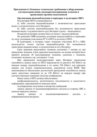Приложение 6. Основные технические требования к оборудованию
для видеотрансляции, видеопротоколирования экзамена и
хранилищам архивов видеозаписей
Организация видеонаблюдения в коридорах и аудиториях ППЭ
В аудитории ППЭ устанавливается:
а) либо система видеонаблюдения с возможностью трансляции
видео- и аудиопотоков в сеть Интернет;
б) либо система видеонаблюдения без возможности трансляции
вещания видео- и аудиопотоков в сеть Интернет (далее – видеозапись).
В каждой аудитории должно быть не менее 1 видеоустройства.
По решению ОИВ возможна установка видеоустройств в коридорах
по ходу следования участников ЕГЭ в ППЭ и на входе в ППЭ.
В аудиториях, в которых сдают экзамены участники ЕГЭ с ОВЗ,
используется только система видеонаблюдения без возможности
трансляции вещания видео- и аудиопотоков в сеть Интернет.
Срок хранения видеозаписи экзамена составляет 3 месяца со дня
проведения экзамена. Срок хранения видеозаписи, на основе которой было
принято решение об аннулировании экзамена, удалении с экзамена,
остановки экзамена и др. составляет 3 года.
При проведении видеотрансляции через Интернет пропускная
способность канала связи из ППЭ определяется из расчета 256 Кбит/с на
каждую камеру видеонаблюдения и не менее 256 Кбит/с для передачи
данных для печати сопроводительных документов и/или КИМ. При
невозможности обеспечения достаточной пропускной способности канала
связи допустимо снижение ее до 128 Кбит/с на каждую камеру при
соответствующем снижении качества изображения.
Канал связи в ППЭ должен обеспечивать:
конфиденциальность, аутентичность (подлинность) и целостность
информации, передаваемой по каналам связи;
подтверждение получения и авторства сообщений;
защиту данных от несанкционированного доступа со стороны ЛВС и
каналов передачи данных;
защиту данных от несанкционированного доступа к
информационным ресурсам.
 
