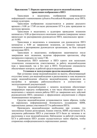 47
Приложение 7. Порядок применения средств видеонаблюдения и
трансляции изображения в ППЭ
Трансляция и видеозапись изображения сопровождается
информацией о наименовании субъекта Российской Федерации, коде ППЭ,
номере аудитории.
Трансляция изображения осуществляется в режиме реального
времени с 8.00 до 17.00 согласно расписанию ЕГЭ в день проведения по
местному времени.
Трансляция и видеозапись в аудитории проведения экзаменов
начинается с 9.00 до фактического окончания экзамена (завершение записи
происходит по распоряжению руководителя ППЭ, максимальное время –
до 16.00).
Трансляция и видеозапись в помещении для руководителя ППЭ
начинается с 8.00 до завершения экзаменов, до момента передачи
помещения в распоряжение руководителя организации, на базе которой
организован ППЭ.
Трансляция и видеозапись изображения заканчивается после
завершения всех экзаменов, включая оформления протоколов, сбор
материалов и передачу их члену ГЭК.
Руководитель ППЭ назначает в ППЭ одного или нескольких
технических специалистов, ответственных за работу видеонаблюдения
(как с трансляцией, так и без нее) в ППЭ. Технические специалисты
обеспечивают контроль за работой средств видеонаблюдения.
Установка и эксплуатация средства видеонаблюдения
При установке камер видеонаблюдения на высоте, обеспечивающей
отсутствие помех для видеонаблюдения и расположение в зоне видимости
камер видеонаблюдения объектов видеонаблюдения, проводятся их
настройка и проверка работоспособности в соответствии с
эксплуатационной документацией.
Средство видеонаблюдения с момента включения обеспечивает
непрерывную передачу изображения, в том числе обеспечивает звуко- и
видеозапись с момента начала работы ППЭ до завершения всех действий
руководителем ППЭ, связанных с оформлением документации и сбором
экзаменационных материалов.
Средство видеонаблюдения устанавливается таким образом, чтобы
не нарушалась информационная безопасность (содержание КИМ,
персональные данные участников ЕГЭ и работников ППЭ).
Производить видеонаблюдение необходимо при условии, что
заполненные бланки регистрации, бланки ответов, КИМ участников ЕГЭ,
документы работников ППЭ и участников ЕГЭ были не читаемы и не
распознаны в ходе видеонаблюдения. Наблюдение за работой участников
ЕГЭ и работников ППЭ должно осуществляться таким образом, чтобы
сохранялась конфиденциальность персональных данных.
 