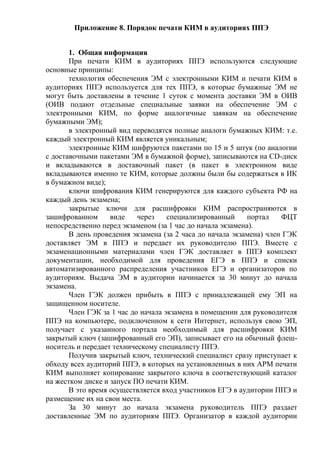 Приложение 8. Порядок печати КИМ в аудиториях ППЭ
1. Общая информация
При печати КИМ в аудиториях ППЭ используются следующие
основные принципы:
технология обеспечения ЭМ с электронными КИМ и печати КИМ в
аудиториях ППЭ используется для тех ППЭ, в которые бумажные ЭМ не
могут быть доставлены в течение 1 суток с момента доставки ЭМ в ОИВ
(ОИВ подают отдельные специальные заявки на обеспечение ЭМ с
электронными КИМ, по форме аналогичные заявкам на обеспечение
бумажными ЭМ);
в электронный вид переводятся полные аналоги бумажных КИМ: т.е.
каждый электронный КИМ является уникальным;
электронные КИМ шифруются пакетами по 15 и 5 штук (по аналогии
с доставочными пакетами ЭМ в бумажной форме), записываются на CD-диск
и вкладываются в доставочный пакет (в пакет в электронном виде
вкладываются именно те КИМ, которые должны были бы содержаться в ИК
в бумажном виде);
ключи шифрования КИМ генерируются для каждого субъекта РФ на
каждый день экзамена;
закрытые ключи для расшифровки КИМ распространяются в
зашифрованном виде через специализированный портал ФЦТ
непосредственно перед экзаменом (за 1 час до начала экзамена).
В день проведения экзамена (за 2 часа до начала экзамена) член ГЭК
доставляет ЭМ в ППЭ и передает их руководителю ППЭ. Вместе с
экзаменационными материалами член ГЭК доставляет в ППЭ комплект
документации, необходимой для проведения ЕГЭ в ППЭ и списки
автоматизированного распределения участников ЕГЭ и организаторов по
аудиториям. Выдача ЭМ в аудитории начинается за 30 минут до начала
экзамена.
Член ГЭК должен прибыть в ППЭ с принадлежащей ему ЭП на
защищенном носителе.
Член ГЭК за 1 час до начала экзамена в помещении для руководителя
ППЭ на компьютере, подключенном к сети Интернет, используя свою ЭП,
получает с указанного портала необходимый для расшифровки КИМ
закрытый ключ (зашифрованный его ЭП), записывает его на обычный флеш-
носитель и передает техническому специалисту ППЭ.
Получив закрытый ключ, технический специалист сразу приступает к
обходу всех аудиторий ППЭ, в которых на установленных в них АРМ печати
КИМ выполняет копирование закрытого ключа в соответствующий каталог
на жестком диске и запуск ПО печати КИМ.
В это время осуществляется вход участников ЕГЭ в аудитории ППЭ и
размещение их на свои места.
За 30 минут до начала экзамена руководитель ППЭ раздает
доставленные ЭМ по аудиториям ППЭ. Организатор в каждой аудитории
 
