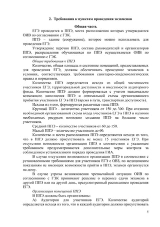 5
2. Требования к пунктам проведения экзаменов
Общая часть
ЕГЭ проводится в ППЭ, места расположения которых утверждаются
ОИВ по согласованию с ГЭК.
ППЭ – здание (сооружение), которое можно использовать для
проведения ЕГЭ.
Утверждение перечня ППЭ, состава руководителей и организаторов
ППЭ, распределения обучающихся по ППЭ осуществляется ОИВ по
согласованию с ГЭК.
Общие требования к ППЭ
Количество, общая площадь и состояние помещений, предоставляемых
для проведения ЕГЭ, должны обеспечивать проведение экзаменов в
условиях, соответствующих требованиям санитарно-эпидемиологических
правил и нормативов.
Количество ППЭ определяется исходя из общей численности
участников ЕГЭ, территориальной доступности и вместимости аудиторного
фонда. Количество ППЭ должно формироваться с учетом максимально
возможного наполнения ППЭ и оптимальной схемы организованного
прибытия участников ЕГЭ в ППЭ (время в пути, транспортная доступность).
Исходя из этого, формируются различные типы ППЭ:
Крупный ППЭ – количество участников от 150 до 300. При создании
необходимой организованной схемы входа участников ЕГЭ в ППЭ и наличии
необходимых ресурсов возможно создание ППЭ на большее число
участников.
Средний ППЭ – количество участников от 60 до 150.
Малый ППЭ – количество участников до 60.
Количество и места расположения ППЭ определяются исходя из того,
что в ППЭ должно присутствовать не менее 15 участников ЕГЭ. При
отсутствии возможности организации ППЭ в соответствии с указанным
требованием предусматриваются дополнительные меры контроля за
соблюдением установленного порядка проведения ГИА.
В случае отсутствия возможности организации ППЭ в соответствии с
установленными требованиями для участников ЕГЭ с ОВЗ, по медицинским
показаниям не имеющих возможности прийти в ППЭ, экзамен организуется
на дому.
В случае угрозы возникновения чрезвычайной ситуации ОИВ по
согласованию с ГЭК принимают решение о переносе сдачи экзамена в
другой ППЭ или на другой день, предусмотренный расписанием проведения
ЕГЭ.
Организация помещений ППЭ
В ППЭ должны быть организованы:
А) Аудитории для участников ЕГЭ. Количество аудиторий
определяется исходя из того, что в каждой аудитории должно присутствовать
 