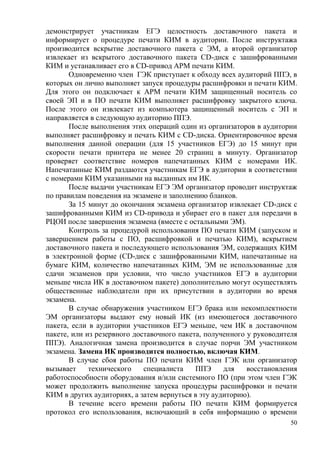 50
демонстрирует участникам ЕГЭ целостность доставочного пакета и
информирует о процедуре печати КИМ в аудитории. После инструктажа
производится вскрытие доставочного пакета с ЭМ, а второй организатор
извлекает из вскрытого доставочного пакета CD-диск с зашифрованными
КИМ и устанавливает его в CD-привод АРМ печати КИМ.
Одновременно член ГЭК приступает к обходу всех аудиторий ППЭ, в
которых он лично выполняет запуск процедуры расшифровки и печати КИМ.
Для этого он подключает к АРМ печати КИМ защищенный носитель со
своей ЭП и в ПО печати КИМ выполняет расшифровку закрытого ключа.
После этого он извлекает из компьютера защищенный носитель с ЭП и
направляется в следующую аудиторию ППЭ.
После выполнения этих операций один из организаторов в аудитории
выполняет расшифровку и печать КИМ с CD-диска. Ориентировочное время
выполнения данной операции (для 15 участников ЕГЭ) до 15 минут при
скорости печати принтера не менее 20 страниц в минуту. Организатор
проверяет соответствие номеров напечатанных КИМ с номерами ИК.
Напечатанные КИМ раздаются участникам ЕГЭ в аудитории в соответствии
с номерами КИМ указанными на выданных им ИК.
После выдачи участникам ЕГЭ ЭМ организатор проводит инструктаж
по правилам поведения на экзамене и заполнению бланков.
За 15 минут до окончания экзамена организатор извлекает CD-диск с
зашифрованными КИМ из CD-привода и убирает его в пакет для передачи в
РЦОИ после завершения экзамена (вместе с остальными ЭМ).
Контроль за процедурой использования ПО печати КИМ (запуском и
завершением работы с ПО, расшифровкой и печатью КИМ), вскрытием
доставочного пакета и последующего использования ЭМ, содержащих КИМ
в электронной форме (CD-диск с зашифрованными КИМ, напечатанные на
бумаге КИМ, количество напечатанных КИМ, ЭМ не использованные для
сдачи экзаменов при условии, что число участников ЕГЭ в аудитории
меньше числа ИК в доставочном пакете) дополнительно могут осуществлять
общественные наблюдатели при их присутствии в аудитории во время
экзамена.
В случае обнаружения участником ЕГЭ брака или некомплектности
ЭМ организаторы выдают ему новый ИК (из имеющегося доставочного
пакета, если в аудитории участников ЕГЭ меньше, чем ИК в доставочном
пакете, или из резервного доставочного пакета, полученного у руководителя
ППЭ). Аналогичная замена производится в случае порчи ЭМ участником
экзамена. Замена ИК производится полностью, включая КИМ.
В случае сбоя работы ПО печати КИМ член ГЭК или организатор
вызывает технического специалиста ППЭ для восстановления
работоспособности оборудования и/или системного ПО (при этом член ГЭК
может продолжить выполнение запуска процедуры расшифровки и печати
КИМ в других аудиториях, а затем вернуться в эту аудиторию).
В течение всего времени работы ПО печати КИМ формируется
протокол его использования, включающий в себя информацию о времени
 