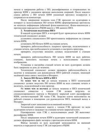 51
начала и завершения работы с ПО, расшифрованных и отправленных на
принтер КИМ с указанием времени выполнения операций. После каждого
сеанса работы с ПО печати КИМ указанный протокол кодируется и
сохраняется на компьютере.
После завершения экзамена член ГЭК проходит по аудиториям и
копирует (с использованием ПО печати КИМ) сформированные протоколы
на носитель информации (обычный флеш-накопитель). Флеш-накопители с
протоколами передается в РЦОИ вместе с ЭМ данного ППЭ.
2. Техническая подготовка ППЭ
В каждой аудитории ППЭ, в которой будет проводиться печать КИМ
технический специалист должен:
установить специального ПО криптозащиты информации на станции
печати КИМ,
установить ПО Печати КИМ на станции печати,
проверить работоспособность лазерного принтера, подключенного к
станции печати, при необходимости установить и настроить принтеры,
проверить отсутствие внешних сетевых подключений к станции
печати,
проверить работоспособность ПО печати КИМ на всех рабочих
станциях, выполнить тестовую печать с использование тестового
изображения.
Установка и настройка станций печати во всех аудиториях должна
быть завершена за день до экзамена.
Технический специалист должен проверить работоспособность и
наличие в помещении для руководителя ППЭ рабочей станции, имеющей
надѐжный канал связи с выходом в Интернет.
3. Запуск ПО Печать КИМ в ППЭ
Не менее чем за час до начала экзамена в ППЭ технический
специалист должен запустить ПО печати КИМ на всех станциях печати и
включить, подключѐнный к ним принтер.
Не менее чем за полчаса до начала экзамена в ППЭ технический
специалист совместно с членом ГЭК должен загрузить со
специализированного портала в Интернете закрытый ключ расшифровки
КИМ, соответствующий ЭП члена ГЭК. Загрузка ключа выполняется на
рабочей станции в помещении для руководителя ППЭ, имеющей выход в
Интернет.
Закрытый ключ записывается на внешний носитель.
Технический специалист вместе с членом ГЭК проходит по всем
аудиториям печати и загружает на станцию печати закрытый ключ.
Одновременно член ГЭК с использованием своей ЭП выполняет
расшифровку КИМ.
После завершения печати КИМ в аудитории технический специалист
должен сформировать файл экспорта с протоколом печати КИМ.
Файлы экспорта из всех аудиторий записываются на внешний
носитель и передаются члену ГЭК для передачи в РЦОИ
 