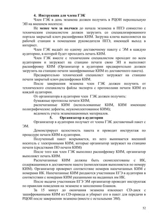 52
4. Инструкция для члена ГЭК
Член ГЭК в день экзамена должен получить в РЦОИ персональную
ЭП на внешнем носителе.
Не менее чем за полчаса до начала экзамена в ППЭ совместно с
техническим специалистом должен загрузить со специализированного
портала закрытый ключ расшифровки КИМ. Загрузка ключа выполняется на
рабочей станции в помещении руководителя ППЭ, имеющей выход в
интернет.
Член ГЭК выдаѐт по одному доставочному пакету с ЭМ в каждую
аудиторию, в которой будет проходить печать КИМ.
Член ГЭК вместе с техническим специалистом проходит по всем
аудиториям и загружает на станцию печати свою ЭП и выполняет
расшифровку КИМ (Организатор в аудитории предварительно должен
загрузить на станцию печати зашифрованные КИМ из доставочного пакета).
Предварительно технический специалист загружает на станцию
печати закрытый ключ расшифровки КИМ.
После завершения экзамена член ГЭК должен получить от
технического специалиста файлы экспорта с протоколами печати КИМ из
каждой аудитории.
От организатора в аудитории член ГЭК должен получить:
бумажные протоколы печати КИМ;
распечатанные КИМ (использованные КИМ, КИМ имеющие
полиграфические дефекты, неукомплектованное КИМ);
ведомость учета экзаменационных материалов.
5. Организатор в аудитории
Организатор в аудитории получает от члена ГЭК доставочный пакет с
ЭМ.
Демонстрирует целостность пакета и проводит инструктаж по
процедуре печати КИМ в аудитории.
Полученный пакет вскрывается, из него вынимается внешний
носитель с электронными КИМ, которые организатор загружает на станцию
печати (средствами ПО печати КИМ)
После того как член ГЭК выполнил расшифровку КИМ, организатор
выполняет печать КИМ.
Распечатанные КИМ должны быть скомплектованы с ИК,
содержащимися в доставочном пакете (комплектация выполняется по номеру
КИМ). Организатор проверяет соответствие номеров напечатанных КИМ с
номерами ИК. Напечатанные КИМ раздаются участникам ЕГЭ в аудитории в
соответствии с номерами КИМ указанными на выданных им ИК.
После выдачи участникам ЕГЭ ЭМ организатор проводит инструктаж
по правилам поведения на экзамене и заполнению бланков.
За 15 минут до окончания экзамена извлекает CD-диск с
зашифрованными КИМ из CD-привода и убирает его в пакет для передачи в
РЦОИ после завершения экзамена (вместе с остальными ЭМ).
 