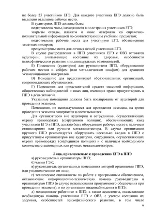 6
не более 25 участников ЕГЭ. Для каждого участника ЕГЭ должно быть
выделено отдельное рабочее место.
В аудиториях ППЭ должны быть:
подготовлены часы, находящиеся в поле зрения участников ЕГЭ;
закрыты стенды, плакаты и иные материалы со справочно-
познавательной информацией по соответствующим учебным предметам;
подготовлены рабочие места для участников ЕГЭ, обозначенные
заметным номером;
предусмотрены места для личных вещей участников ЕГЭ.
В случае распределения в ППЭ участников ЕГЭ с ОВЗ готовятся
аудитории, учитывающие состояние их здоровья, особенности
психофизического развития и индивидуальных возможностей.
Б) Помещение (аудитория) для руководителя ППЭ, оборудованное
рабочим местом и сейфом (или металлическим шкафом) для хранения
экзаменационных материалов.
В) Помещение для представителей образовательных организаций,
сопровождающих обучающихся.
Г) Помещения для представителей средств массовой информации,
общественных наблюдателей и иных лиц, имеющих право присутствовать в
ППЭ в день экзамена.
Указанные помещения должны быть изолированы от аудиторий для
проведения экзамена.
Помещения, не использующиеся для проведения экзамена, на время
проведения экзамена запираются и опечатываются.
Для организаторов вне аудитории и сотрудников, осуществляющих
охрану правопорядка (сотрудников полиции), обеспечивающих вход
участников ЕГЭ в ППЭ, должно быть оборудовано рабочее место с наличием
стационарного или ручного металлодетектора. В случае организации
крупного ППЭ рекомендуется оборудовать несколько входов в ППЭ с
присутствием организаторов вне аудитории, сотрудников, осуществляющих
охрану правопорядка (сотрудников полиции) и с наличием необходимого
количества стационарных или ручных металлодетекторов.
Лица, привлекаемые к проведению ЕГЭ в ППЭ
а) руководитель и организаторы ППЭ;
б) члены ГЭК;
в) руководитель организации,в помещениях которой организован ППЭ,
или уполномоченное им лицо;
г) технические специалисты по работе с программным обеспечением,
оказывающие информационно-техническую помощь руководителю и
организаторам ППЭ (в случае использования программного обеспечения при
проведении экзамена), и по организации видеонаблюдения в ППЭ;
д) медицинские работники в ППЭ, а также ассистенты, оказывающие
необходимую помощь участникам ЕГЭ с ОВЗ, с учетом состояния их
здоровья, особенностей психофизического развития, в том числе
 