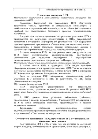 9
подготовку по проведению ЕГЭ в ППЭ.
Техническое оснащение ППЭ
Программное обеспечение и компьютерное оборудование помещения для
руководителя ППЭ
Помещение (аудитория) для руководителя ППЭ оборудуется
телефонной связью, принтером и персональным компьютером с
необходимым программным обеспечением, а также сейфом (металлическим
шкафом) для осуществления безопасного хранения экзаменационных
материалов.
В случае если автоматизированное распределение участников ЕГЭ и
организаторов по аудиториям осуществляется в ППЭ, персональный
компьютер в помещении (аудитории) для руководителя ППЭ оборудуется
специализированным программным обеспечением для автоматизированного
распределения, а также средствами защиты персональных данных в
соответствии с требованиями законодательства Российской Федерации.
В случае получения КИМ на электронных носителях руководители
ППЭ также обеспечиваются специализированным программным
обеспечением для проведения расшифровки и тиражирования
экзаменационных материалов и доступом в сеть «Интернет».
Программное обеспечение и компьютерное оборудование в аудиториях ППЭ
В случае печати КИМ в аудиториях ППЭ каждая аудитория
оборудуется компьютером и принтером для печати КИМ. Так же выделяется
место (стол) для раскладки материалов. Порядок печати КИМ в аудиториях
ППЭ приведен в приложении 8методических материалов.
Если по решению ГЭК сканирование экзаменационных работ
участников ЕГЭ проводится в ППЭ (в аудиториях), то ППЭ также
обеспечиваются сканерами.
Обеспечение безопасности в ППЭ
ППЭ оборудуются стационарными или переносными
металлоискателями, средствами видеонаблюдения. По решению ОИВ ППЭ
также могут быть оборудованы средствами подавления сигналов мобильной
связи.
В ППЭ должны быть размещены объявления (таблички),
оповещающие о ведении видеонаблюдения. Участники ЕГЭ, находящиеся в
ППЭ во время проведения экзаменов, предупреждаются о ведении
видеозаписи экзамена.
Технические требования ипорядокприменения средств
видеонаблюдения и трансляции проведения экзамена в аудитории приведены
в приложениях6 и 7 методических материалов.
Особенности организации ППЭ дляучастников ЕГЭ с ограниченными
возможностями здоровья
Для участников ЕГЭ с ОВЗ, а также тех, кто обучался по состоянию
здоровья на дому, в образовательных организациях, в том числе санаторных,
 