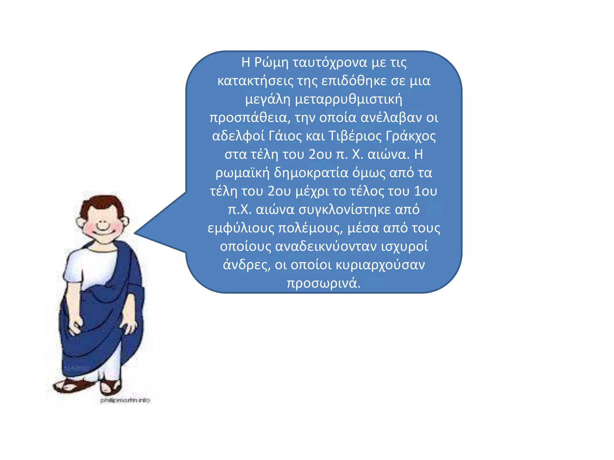 Η Ρϊμθ ταυτόχρονα με τισ
κατακτιςεισ τθσ επιδόκθκε ςε μια
μεγάλθ μεταρρυκμιςτικι
προςπάκεια, τθν οποία ανζλαβαν οι
αδελφοί Γάιοσ και Σιβζριοσ Γράκχοσ
ςτα τζλθ του 2ου π. Χ. αιϊνα. Η
ρωμαϊκι δθμοκρατία όμωσ από τα
τζλθ του 2ου μζχρι το τζλοσ του 1ου
π.Χ. αιϊνα ςυγκλονίςτθκε από
εμφφλιουσ πολζμουσ, μζςα από τουσ
οποίουσ αναδεικνφονταν ιςχυροί
άνδρεσ, οι οποίοι κυριαρχοφςαν
προςωρινά.
 